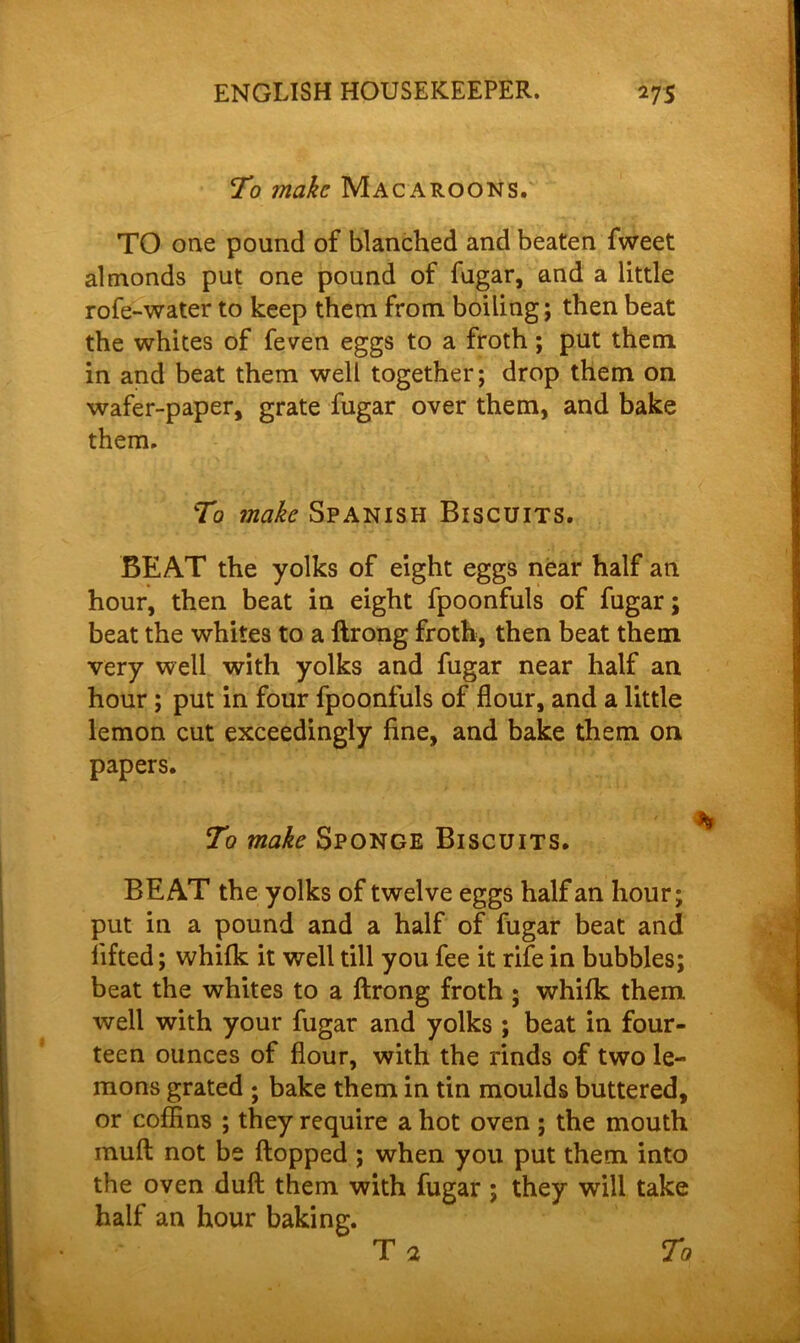 To make Macaroons. TO one pound of blanched and beaten fweet almonds put one pound of fugar, and a little rofe-water to keep them from boiling; then beat the whites of feven eggs to a froth; put them in and beat them well together; drop them on wafer-paper, grate fugar over them, and bake them. To make Spanish Biscuits. BEAT the yolks of eight eggs near half an hour, then beat in eight fpoonfuls of fugar; beat the whites to a ftrong froth, then beat them very well with yolks and fugar near half an hour ; put in four fpoonfuls of flour, and a little lemon cut exceedingly fine, and bake them on papers. To make Sponge Biscuits. BEAT the yolks of twelve eggs half an hour; put in a pound and a half of fugar beat and lifted; whifk it well till you fee it rife in bubbles; beat the whites to a Itrong froth * whilk them well with your fugar and yolks ; beat in four- teen ounces of flour, with the rinds of two le- mons grated ; bake them in tin moulds buttered, or coffins ; they require a hot oven ; the mouth muft not be flopped ; when you put them into the oven dull them with fugar ; they will take half an hour baking. T a To