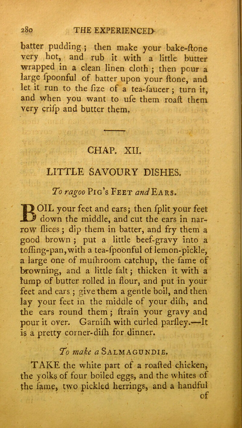 batter pudding ; then make your bake-ftone very hot, and rub it with a little butter wrapped in a clean linen cloth ; then pour a large fpoonful of batter upon your ftone, and let it run to the fize of a tea-faucer; turn it, and when you want to ufe them roaft them very crifp and butter them. CHAP. XII. LITTLE SAVOURY DISHES. To ragoo Pig’s Feet and Ears. BOIL your feet and ears; then fplit your feet down the middle, and cut the ears in nar- row flices; dip them in batter, and fry them a good brown ; put a little beef-gravy into a toffing-pan,with a tea-fpoonful of lemon-pickle, a large one of muihroom catchup, the fame of browning, and a little fait; thicken it with a lump of butter rolled in flour, and put in your feet and ears; give them a gentle boil, and then lay your feet in the middle of your difli, and the ears round them ; ftrain your gravy and pour it over. Garnifh with curled parfley.—It is a pretty corner-difh for dinner. i ~ / * To make a Salmagundis. TAKE the white part of a roafted chicken, the yolks of four boiled eggs, and the whites of the fame, two pickled herrings, and a handful of