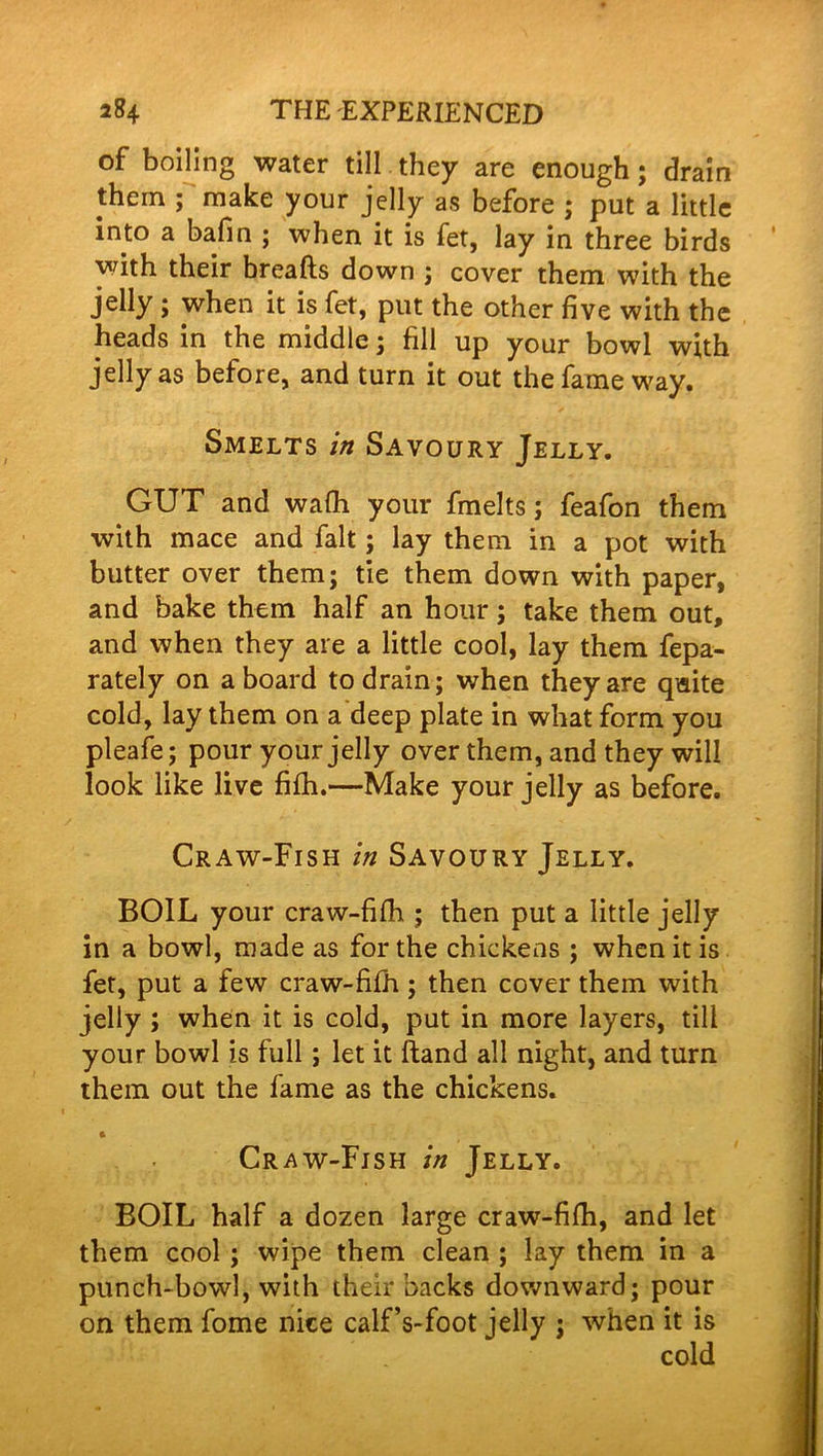 of boiling water till they are enough; drain them ; make your jelly as before ; put a little into a bafin ; when it is fet, lay in three birds with their breads down ; cover them with the jelly; when it is fet, put the other five with the heads in the middle; fill up your bowl with jelly as before, and turn it out the fame way. Smelts in Savoury Jelly. GUT and wafli your fmelts; feafon them with mace and fait; lay them in a pot with butter over them; tie them down with paper, and bake them half an hour; take them out, and when they are a little cool, lay them fepa- rately on aboard to drain; when they are quite cold, lay them on a deep plate in what form you pleafe; pour your jelly over them, and they will look like live fifh.—Make your jelly as before. Craw-Fish in Savoury Jelly. BOIL your craw-fifh ; then put a little jelly in a bowl, made as for the chickens ; when it is fet, put a few craw-fifh ; then cover them with jelly ; when it is cold, put in more layers, till your bowl is full ; let it ftand all night, and turn them out the fame as the chickens. * Craw-Fish in Jelly. BOIL half a dozen large craw-fifh, and let them cool ; wipe them clean ; lay them in a punch-bowl, with their backs downward; pour on them fome nice calf’s-foot jelly ; when it is cold