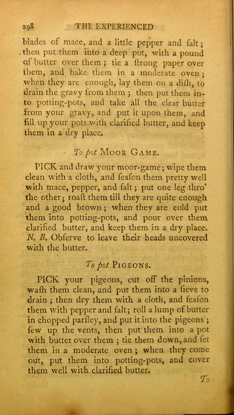 blades of mace, and a little pepper and fait; . then put them into a deep pot, with a pound of butter over them ; tie a ftrong paper over them, and bake them in a moderate oven ; when they are enough, lay them on a difh, to drain the gravy from them ; then put them in- to potting-pots, and take all the clear butter from your gravy, and put it upon them, and fill up your potsjwifh clarified butter, and keep them in a dry place. - To pot Moor Game. PICK and draw your moor-game; wipe them clean with a cloth, and feafen them pretty well with mace, pepper, and fait; put one leg thro’ the other; roaft them till they are quite enough and a good brown ; when they are cold put them into potting-pots, and pour over them clarified butter, and keep them in a dry place. N. B. Obferve to leave their heads uncovered with the butter. To pot Pigeons. PICK your pigeons, cut off the pinions, wafh them clean, and put them into a fieve to drain ; then dry them with a cloth, and feafon them with pepper and fait; roll a lump of butter in chopped parfley, and put it into the pigeons ; few up the vents, then put them into a pot with butter over them ; tie them down, and fet them in a moderate oven ; when they come out, put them into potting-pots, and cover them well with clarified butter.