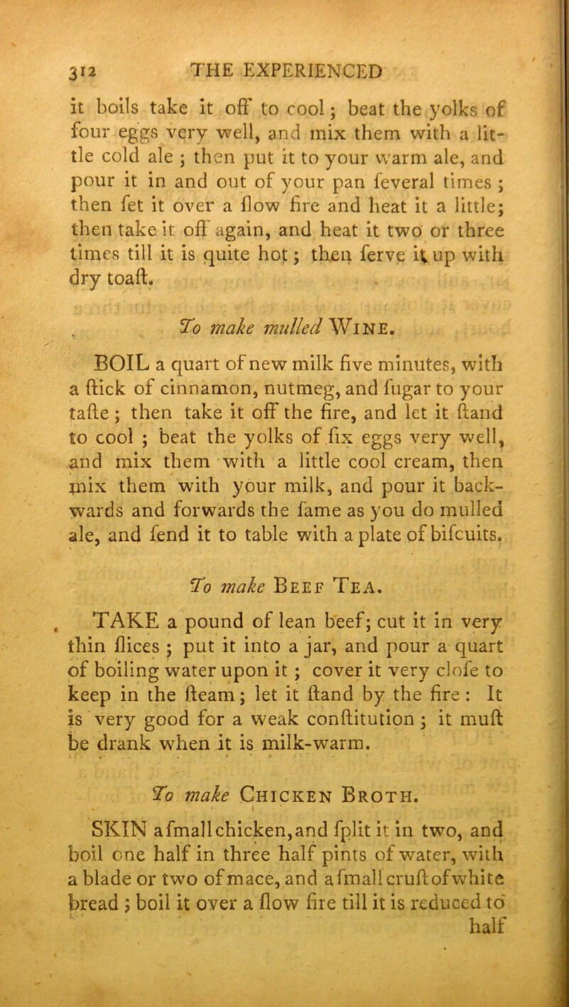 it boils take it off to cool; beat the yolks of four eggs very well, and mix them with a lit- tle cold ale ; then put it to your warm ale, and pour it in and out of your pan feveral times ; then fet it over a flow fire and heat it a little; then take it off again, and heat it two or three times till it is quite hot; then ferve it up with dry toaft, To make mulled Wine. BOIL a quart of new milk five minutes, with a flick of cinnamon, nutmeg, and fugar to your tafte; then take it off the fire, and let it hand to cool ; beat the yolks of fix eggs very well, and mix them with a little cool cream, then mix them with your milk, and pour it back- wards and forwards the fame as you do mulled ale, and fend it to table with a plate of bifcuits. To make Beef Tea. TAKE a pound of lean beef; cut it in very thin dices ; put it into a jar, and pour a quart of boiling water upon it ; cover it very clofe to keep in the fleam; let it hand by the fire : It is very good for a weak conflitution ; it muft be drank when it is milk-warm. To make Chicken Broth. . * • ' »• i ' * * * . • 1. SKIN afmallchicken,and fplit it in two, and boil one half in three half pints of water, with a blade or two of mace, and afmalicruflofwhite bread ; boil it over a flow fire till it is reduced to half