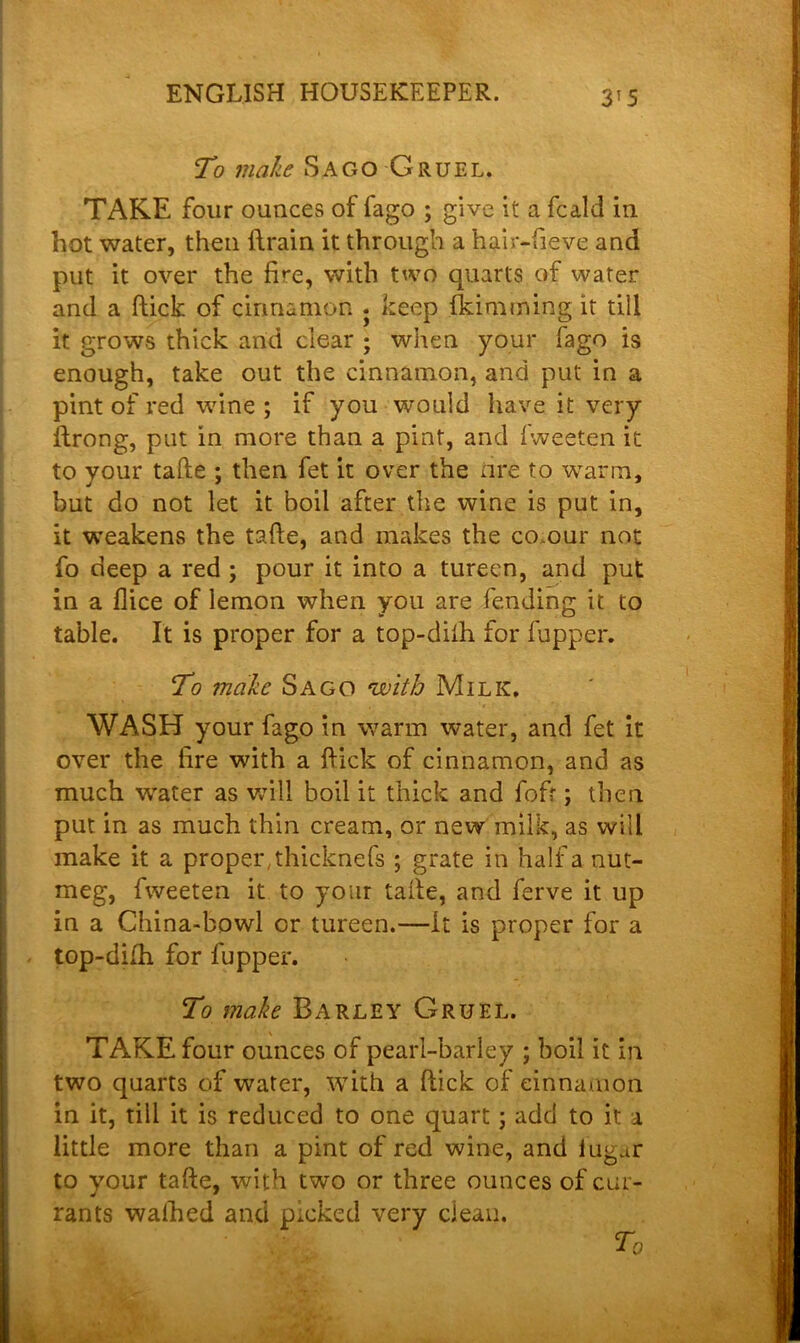 VS To make Sago Gruel. TAKE four ounces of fago ; give it a fcald in hot water, then ftrain it through a hair-fieve and put it over the fke, with two quarts of water and a ftick of cinnamon . keep {kimming it till it grows thick arid clear ; when your fago is enough, take out the cinnamon, and put in a pint of red wine ; if you would have it very ftrong, put in more than a pint, and fweeten it to your tafte ; then fet it over the tire to warm, but do not let it boil after the wine is put in, it weakens the tafte, and makes the co.our not fo deep a red ; pour it into a tureen, and put in a flice of lemon when you are fending it to table. It is proper for a top-difh for fupper. To make Sago with Milk. WASH your fago in warm water, and fet it over the lire with a ftick of cinnamon, and as much water as will boil it thick and fof?; then put in as much thin cream, or new milk, as will make it a proper, thicknefs ; grate in half a nut- meg, fweeten it to your tafte, and ferve it up in a China-bowl or tureen.—it is proper for a top-difh for fupper. To make Barley Gruel. TAKE four ounces of pearl-barley ; boil it in two quarts of water, with a ftick of cinnamon in it, till it is reduced to one quart; add to it a little more than a pint of red wine, and iugur to your tafte, with two or three ounces of cur- rants walked and picked very clean.