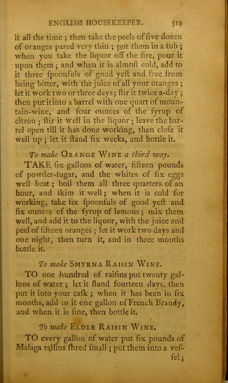 it all the time ; then take the peels of five dozen of oranges pared very thin ; put them in a tub ; when you take the liquor off the fire, pour it upon them ; and when it is almofc cold, add to it three fpoonfuls of good yeft and free from being bitter, with the juice of all your oranges ; let it work two or three days; ftir it twice a-day; then put it into a barrel with one quart of moun- tain-wine, and four ounces of the fyrup of citron • ftir it well in the liquor ; leave the bar- rel open till it has done working, then clofe it well up ; let it ftand fix weeks, and bottle it. To make Orange Wine a third way. TAKE fix gallons of water, fifteen pounds of powder-lugar, and the whites of fix eggs well beat ; boil them all three quarters of an hour, and fkim it well; when it is cold for working, take fix fpoonfuls of good yeft and fix ounces of the fyrup of lemons; mix them well, and add it to the liquor, with the juice and peel of fifteen oranges ; let it work two days and one night, then turn it, and in three months bottle it. To make Smyrna Raisin Wine. TO one hundred of raifins put twenty gal- lons of water ; let it ftand fourteen days, then put it into your cafk ; when it has been in fix months, add to it one gallon of French Brandy, and when it is fine, then bottle it. To make Elder Raisin Wine. TO every gallon of water put fix pounds of Malaga n\ifins fhred fmall; put them into a ref-' fel;