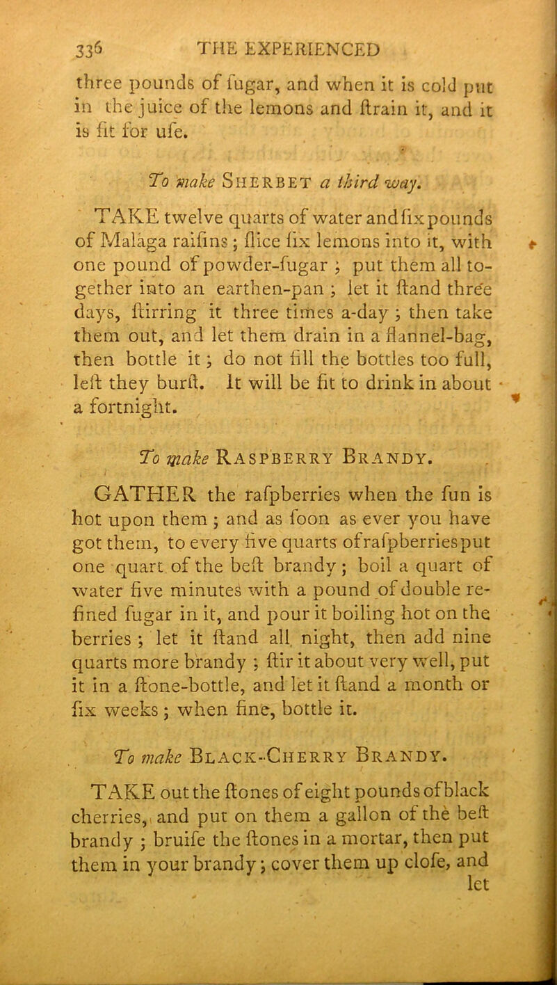 three pounds of lugar, and when it is cold put in the juice of the lemons and hrain it, and it is fit for ufe. To make Sherbet a third way. TAKE twelve quarts of water and fix pounds of Malaga raifins ; flice fix lemons into it, with one pound of powder-fugar ; put them all to- gether into an earthen-pan ; let it hand three days, ftirring it three times a-day ; then take them out, and let them drain in a flannel-bag, then bottle it; do not fill the bottles too full, lelf they burd. it will be fit to drink in about • a fortnight. To make Raspberry Brandy. GATEIER the rafpberries when the fun is hot upon them ; and as foon as ever you have got them, to every live quarts of rafpberries put one quart of the beh brandy; boil a quart of water five minutes with a pound of double re- fined fugar in it, and pour it boiling hot on the berries ; let it hand all, night, then add nine quarts more brandy ; hir it about very well, put it in a hone-bottle, and let it hand a month or fix weeks; when fine, bottle it. To make Black-Cherry Brandy. TAKE out the hones of eight pounds of black cherries, and put on them a gallon of the beft brandy ; bruife the hones in a mortar, then put them in your brandy; cover them up clofe, and