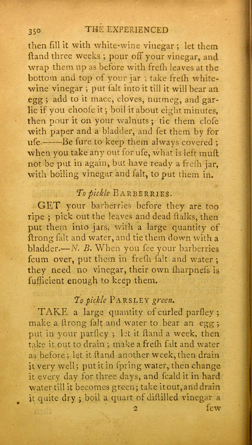 then fill it with white-wine vinegar ; let them ftand three weeks ; pour off your vinegar, and wrap them up as before with frefh leaves at the bottom and top of your jar ; take frelh white- wine vinegar •, put fait into it till it will bear an egg ; add to it mace, cloves, nutmeg, and gar- lic if you choofe it; boil it about eight minutes, then pour it on your walnuts ; tie them clofe with paper and a bladder, and fet them by for life- Be fure to keep them always covered ; when you take any out for ufe, what is left muff not be put in again, but have ready a frefh jar, with boiling vinegar and fait, to put them in. To pickle Barberries. GET your barberries before they are too ripe ; pick out the leaves and dead ftalks, then put them into jars, with a large quantity of ftrong fait and water, and tie them down with a bladder.— N. B. When you fee your barberries feum over, put them in frefh fait and water ; they need no vinegar, their own fharphefs is fufficient enough to keep them. To pickle Parsley green. TAKE a large quantity of curled parfley; make a ftrong fait and water to bear an egg ; put in your parfley s 1st it hand a week, then take it out to drain ; make a frefh fait and water as before; let it (land another week, then drain it very well; put it in fpring water, then change it every day for three days, and feald it in hard water till it becomes green; take it out, and drain it quite dry ; boil a quart of diftilled vinegar a 2 few