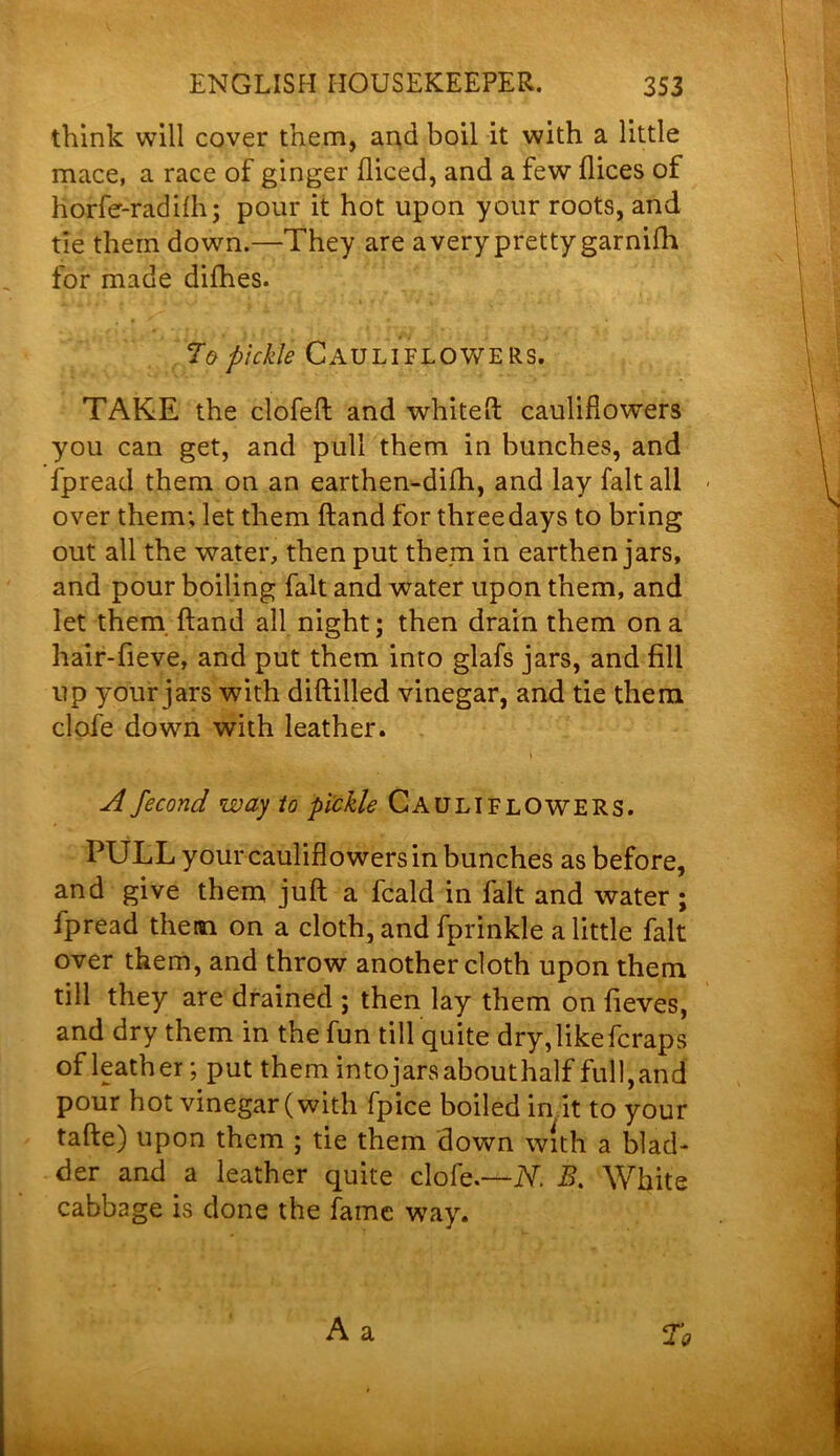 think will cover them, and boil it with a little mace, a race of ginger diced, and a few dices of horfe-radilh; pour it hot upon your roots, and tie them down.—They are a very pretty garnifh for made difhes. To pickle CAULIFLOWERS. TAKE the clofed and whited: cauliHowers you can get, and pull them in bunches, and fpread them on an earthen-didi, and lay fait all - over them; let them dand for three days to bring out all the water, then put them in earthen jars, and pour boiling fait and water upon them, and let them dand all night; then drain them on a hair-fieve, and put them into glafs jars, and fill up your jars with diddled vinegar, and tie them clofe down with leather. A fecond way to pickle CAULIFLOWERS. PULL your caulifiowers in bunches as before, and give them jud a fcald in fait and water ; fpread them on a cloth, and fprinkle a little fait over them, and throw another cloth upon them till they are drained ; then lay them on fieves, and dry them in the fun till quite dry, likefcraps of leather; put them intojarsabouthalf full,and pour hot vinegar (with fpice boiled in it to your fade) upon them ; tie them down with a blad- der and a leather quite clofe.—N. B. White cabbage is done the fame way.