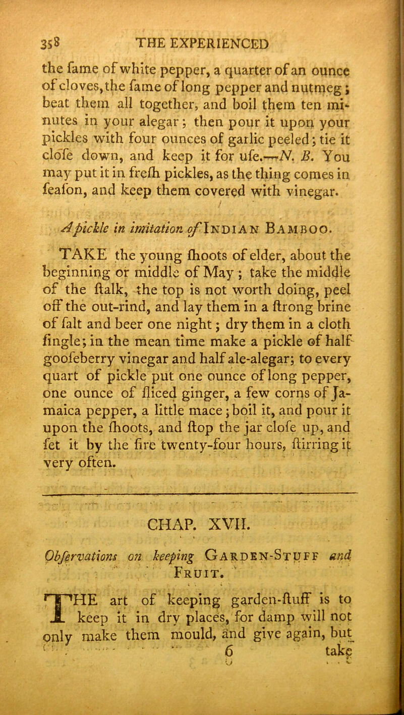 the fame of white pepper, a quarter of an ounce of cloves, the fame of long pepper and nutmeg; beat them all together, and boil them ten mi- nutes in your alegar; then pour it upon your pickles with four ounces of garlic peeled; tie it cloTe down, and keep it for ufe.—N. B. You may put it in frefh pickles, as the thing comes in feafon, and keep them covered with vinegar. Apickle in imitation of Indian Bamboo. TAKE the young fhoots of elder, about the beginning or middle of May ; take the middle of the flalk, the top is not worth doing, peel off the out-rind, and lay them in a ftrong brine of fait and beer one night; dry them in a cloth fingle; in the mean time make a pickle of half goofeberry vinegar and half ale-alegar; to every quart of pickle put one ounce of long pepper, one ounce of diced ginger, a few corns of Ja- maica pepper, a little mace; boil it, and pour it upon the fhoots, and flop the jar clofe up, and fet it by the fire twenty-four hours, flirringit very often. CHAP. XVII. Obfervations o?i keeping Garden-Stuff and. Fruit. THE art of keeping garden-fluff is to keep it in dry places, for damp will not only make them mould, and give again, but 6 take