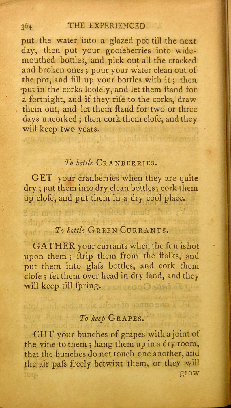 put the water into a glazed pot till the next day, then put your goofeberries into wide- mouthed bottles, and pick out all the cracked and broken ones; pour your water clean out of the pot, and fill up your bottles with it; then •put in the corks loofely, and let them Hand for a fortnight, and if they rife to the corks, draw them out, and let them (land for two or three days uncorked ; then cork them clofe, and they will keep two years. To boitle Cranberries. GET your cranberries when they are quite dry ; put them into dry clean bottles; cork them up clofe, and put them in a dry cool place. To bottle Green Currants. GATHER your currants when the fun ishot upon them ; (trip them from the ftalks, and put them into glafs bottles, and cork them clofe ; fet them over head in dry fand, and they will keep till fpring. To keep Grapes. CUT your bunches of grapes with a joint of the vine to them ; hang them up in a dry room, that the bunches do not touch one another, and the air pafs freely betwixt them, or they wall grow