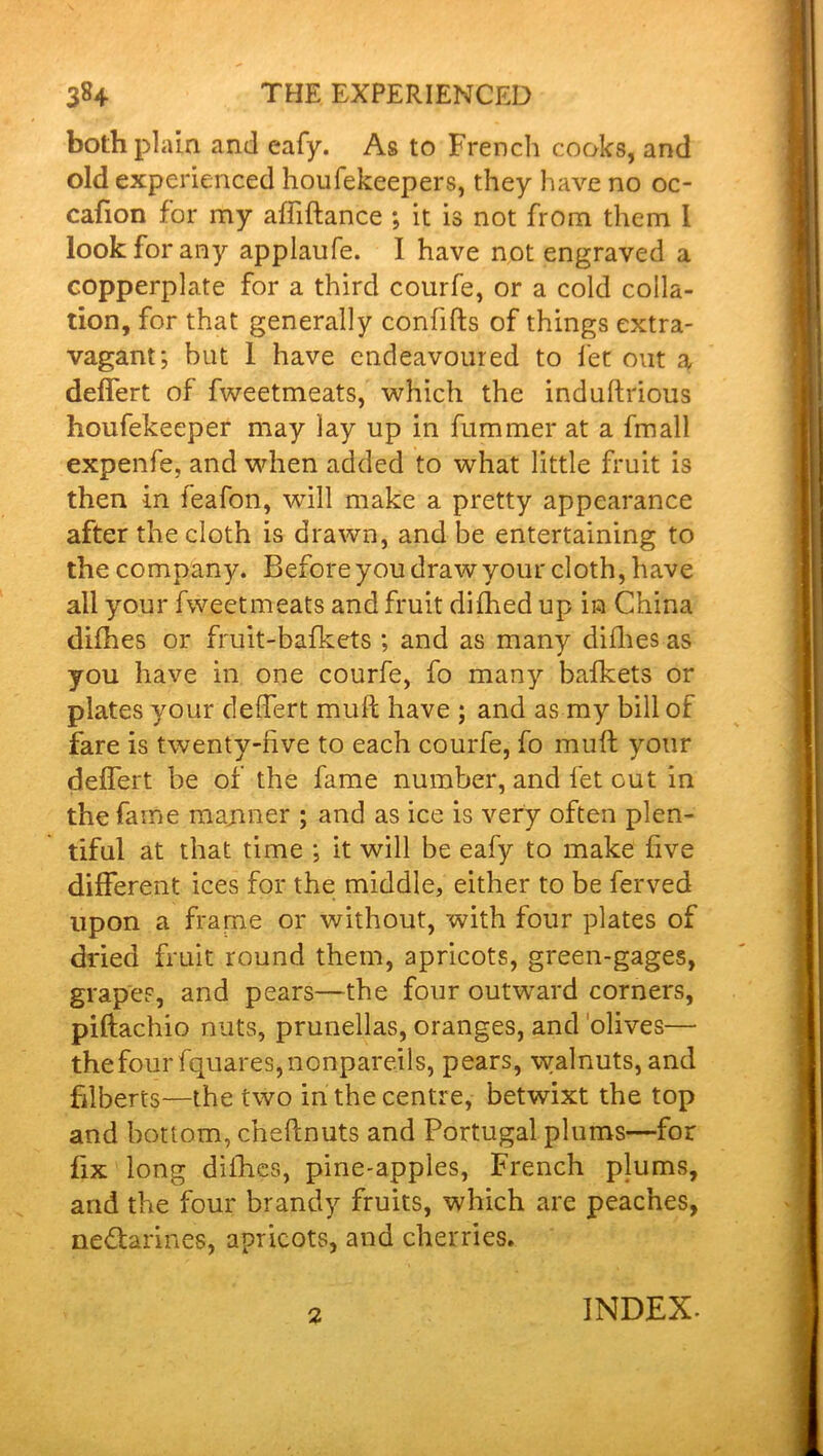 both plain and eafy. As to French cooks, and old experienced houfekeepers, they have no oc- cafion for my affiftance ; it is not from them I look for any applaufe. I have not engraved a copperplate for a third courfe, or a cold colla- tion, for that generally conlifts of things extra- vagant; but 1 have endeavoured to fet out a deffert of fweetmeats, which the induftrious houfekeeper may lay up in fummer at a fmall expenfe, and when added to what little fruit is then in feafon, will make a pretty appearance after the cloth is drawn, and be entertaining to the company. Before you draw your cloth, have all your fweetmeats and fruit dilhed up in China dilhes or fruit-bafkets ; and as many dilhes as you have in one courfe, fo many bafkets or plates your deffert mull have ; and as my bill ol fare is twenty-live to each courfe, fo muff; your deffert be of the fame number, and fet out in the fame manner ; and as ice is very often plen- tiful at that time ; it will be eafy to make five different ices for the middle, either to be ferved upon a frame or without, with four plates of dried fruit round them, apricots, green-gages, grapes, and pears—the four outward corners, piftachio nuts, prunellas, oranges, and olives— the four fquares, nonpareils, pears, walnuts, and filberts—the two in the centre, betwixt the top and bottom, cheftnuts and Portugal plums—for fix long dilhes, pine-apples, French plums, and the four brandy fruits, which are peaches, ne&arines, apricots, and cherries. 2 INDEX-