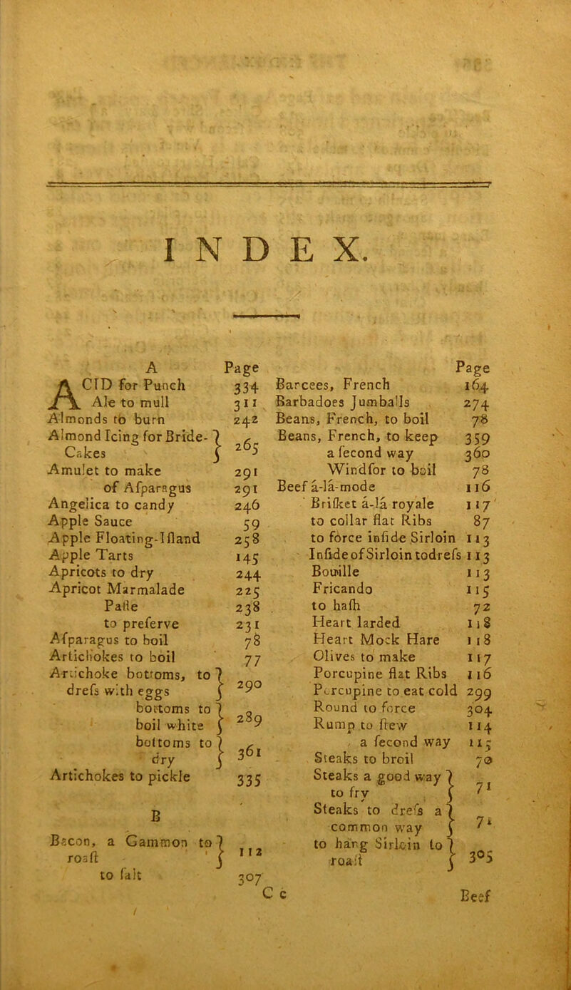 Page 334 311 Z42 z65 ACID for Punch Ale to mull Almonds to burn Almond Icing for Bride- Cakes Amulet to make 291 of Afparsgus 291 Angelica to candy 246 Apple Sauce 59 Apple Floating-Ifland 258 Apple Tarts 145 Apricots to dry 244 Apricot Marmalade 225 Palie 238 to preferve 231 Afparagus to boil 78 Artichokes to boil 77 Artichoke bottoms, to 7 drefs with eggs j 29° bottoms to I o boil white | bottoms to 1 , dry j 36‘ Artichokes to pickle 335 B Bacon, a Gammon to roaft to (alt } Page Barcees, French 164 Barbadoes JumbaUs 274 Beans, French, to boil 78 Beans, French, to keep 359 a fecond way 360 Windfor to boil 78 Beef a-la-mode 116 Britkct a-la royale 117 to collar flat Ribs 87 to force infide Sirloin 11 3 Infvde of Sirloin todrefs 113 Boirille 11 3 Fricando 115 to hath 72 Heart larded liS Heart Mock Hare 118 Olives to make 117 Porcupine flat Ribs 116 Porcupine to eat cold 299 Round to force 304 Rump to flew 114 a fecond way 11 ~ 79 I I 2 3 °7 Steaks to broil Steaks a good way to fry Steaks to drefs a common way to harg Sirloin to roast 71 7* 305 Beef