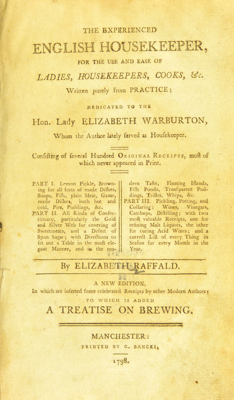 THE EXPERIENCED ENGLISH HOUSEKEEPER, FOR THE USE AND EASE OF LADIES, HOUSEKEEPERS, COOKS, &c. Written purely from PRACTICE; DEDICATED TO THE Hon. Lady ELIZABETH WARBURTON, Whom the Author lately ferved as Houfekeeper. Confiftrng of fevcral Hundred Original Receipts, moft of which never appeared in Print. PART I. Lemon Pickle, Brown- ing for all forts of made Difhes, Soups, Filh, plain Meat, Game, made Difhet, both hot and cold, Piei, Puddings, See, PART II. All Kinds of Confcc- tionaiy, particularly the Gold and Silver Web for covering of Sweetmeats, and a Defert of Spun Sugar; with Direftions to fet out a Table in the moft ele- gant Manner, and ia the mo- •( • i dern Tafte, Floating Iflands, Filh Ponds, Tranfparent Pud- dings, Trifles, Whips, &c. PART III. Pickling, Potting, and Collaring; Wines, Vinegars, Catchups, Diftilling; with two moft valuable Receipts, one for refining Malt Liquors, the other for curing Acid Wines; and a correft Lift of every Thing in Seafon for every Month in the Year. By ELIZABETH^FFALD. A NEW EDITION, In which are inferted fome celebrated Receipts by other Modem Authors 5 TO WHICH IS ADDED A TREATISE ON BREWING. MANCHESTER: JPRINTED BY G. BANCKS^ 9 ■ « % 1798.