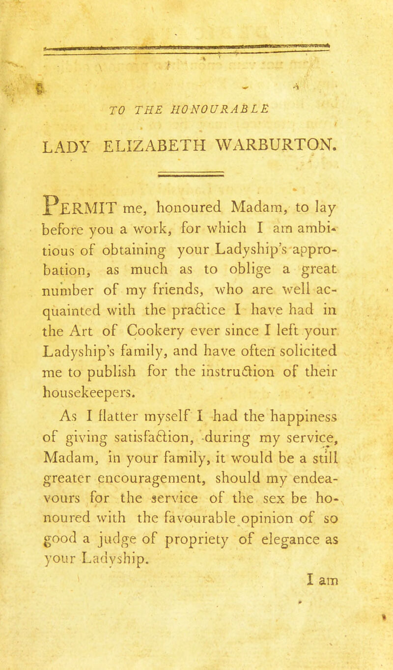 TO THE HONOURABLE / LADY ELIZABETH WARBURTON. Permit me, honoured Madam, to lay before you a work, for which I am ambi- tious of obtaining your Ladyship’s'appro- bation, as much as to oblige a great number of my friends, who are well ac- quainted with the praftice I have had in the Art of Cookery ever since I left your Ladyship’s family, and have often solicited me to publish for the instruction of their housekeepers. As I flatter myself I had the happiness of giving satisfaction, -during my service. Madam, in your family, it would be a still greater encouragement, should my endea- vours for the service of the sex be ho- noured with the favourable^opinion of so good a judge of propriety of elegance as your Ladyship. I I am