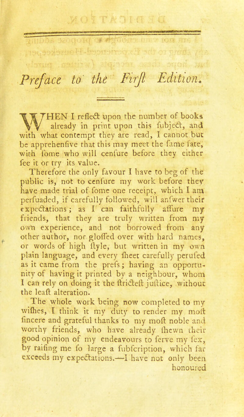 Preface to' the Firf WHEN I refleft upon the number of books already in print upon this fubjedt, and with what contempt they are read, I cannot but be apprehenfive that this may meet the fiime fate, with fomc who will cenfure before they either fee it or try its value. Therefore the only favour I have to beg of the public is, not to cenfure my work before they have made trial of fomc one receipt, which I am perfuaded, if carefully follow’ed, will anfwer their expedfations; as I can faithfully alfure my friends, that they are truly written from my own experience, and not borrowed from any other author, nor glolTed over with hard names, or words of high ilyle, but written in my own plain language, and every llieet carefully perufed as it came from the prefs; having an opportu- nity of having it printed by a neighbour, whom 1 can rely on doing it the ftricleft juftice, without the leaft alteration. The whole work being now completed to my wdfhes, I think it my duty to render my molt fincerc and grateful thanks to my moft noble and worthy friends, who have already Ihcwn their good opinion of my endeavours to ferve my fex, by raifing me fo large a fubfeription, which far exceeds my expedtations.—I have no.t only been honoured