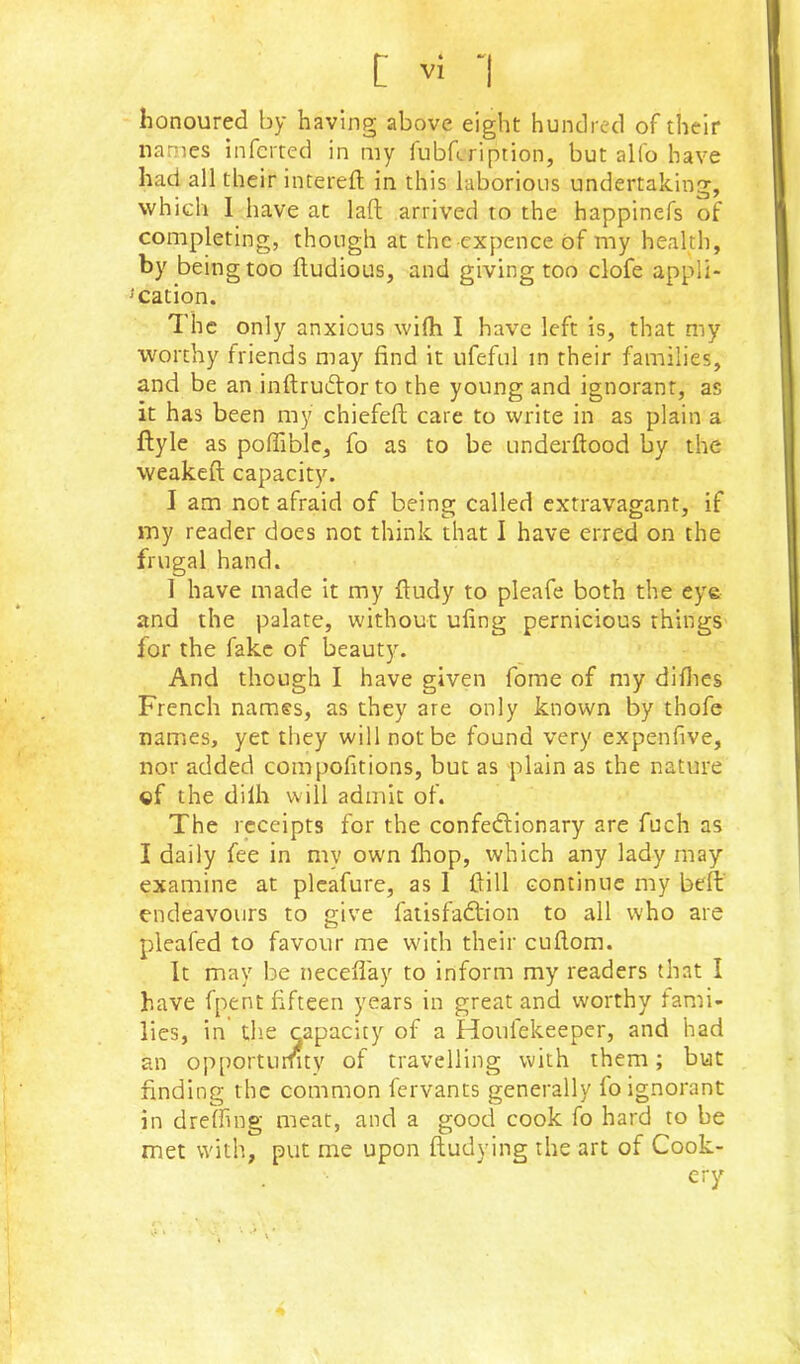 L ''i 'I honoured by having above eight hundred of their names inferred in my fubfeription, but alfo have had all their interefl in this laborious undertaking, which I have at laft arrived to the happinefs of completing, though at the expence of my health, by being too Itudious, and giving too clofe appli- ^cation. 'I'hc only anxious wifli I have left is, that my worthy friends may find it ufeful in their families, and be an inftruftorto the young and ignorant, as it has been my chiefefl; care to write in as plain a ftyle as poffiblc, fo as to be underftood by the weakeft capacity. I am not afraid of being called extravagant, if my reader does not think that I have erred on the frugal hand. I have made it my ftudy to pleafe both the eye and the palate, without ufing pernicious things for the fake of beauty. And though I have given fome of my difites French names, as they are only known by thofe names, yet they will not be found very expenfive, nor added compofitions, but as plain as the nature ©f the dilh will admit of. The receipts for the confedlionary are fuch as I daily fee in my own fhop, which any lady may examine at pleafure, as I ftill continue my beft' endeavours to give fatisfadtion to all who are pleafed to favour me with their cufiom. It may be necefiay to inform my readers that I have fpent fifteen years in great and worthy fami- lies, in tlie capacity of a Houfekeeper, and had an op[)orturuty of travelling with them; but finding the common fervants generally fo ignorant in dreffng meat, and a good cook fo hard to be met with, put me upon ftudying the art of Cook- ery