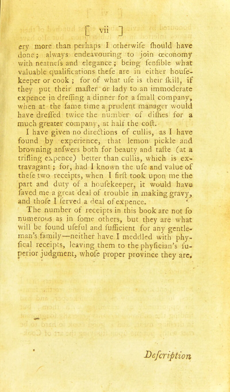 [ ] cry more than perhaps I otherwife Ihould have done; always endeavouring to join oeconomy with neatnefs and elegance; being fenfiblc what valuable qualifications thefe are in either houfe- keeper or cook ; for of what ufe is their Ikill, if they put their mafter'or lady to an immoderate expence in drefling a dinner for a fmall company, when at the fame time a prudent manager would have drelTed twice the number of dilhes for a much greater company, at half the coft. I have given no diredfions of cnllis, as I have found by experience, that lemon pickle and browning anfwers both for beauty and tafte (at a trifling expence) better than cullis, which is ex- travagant ; for, had 1 known the ufe and value of thefe two receipts, when 1 firft took upon, me the part and duty of a houfekeeper, it would have faved me a great deal of trouble in making gravy, and thofe I ferved a deal of expcnce. The number of receipts in this book are not fo numerous as in fome others, but they are what will be found ufeful and fufficient for any gentle- man’s family—neither have I meddled with phy- fical receipts, leaving them to the phyfician’s fu- perior judgment, whofe proper province they arc. Befeription