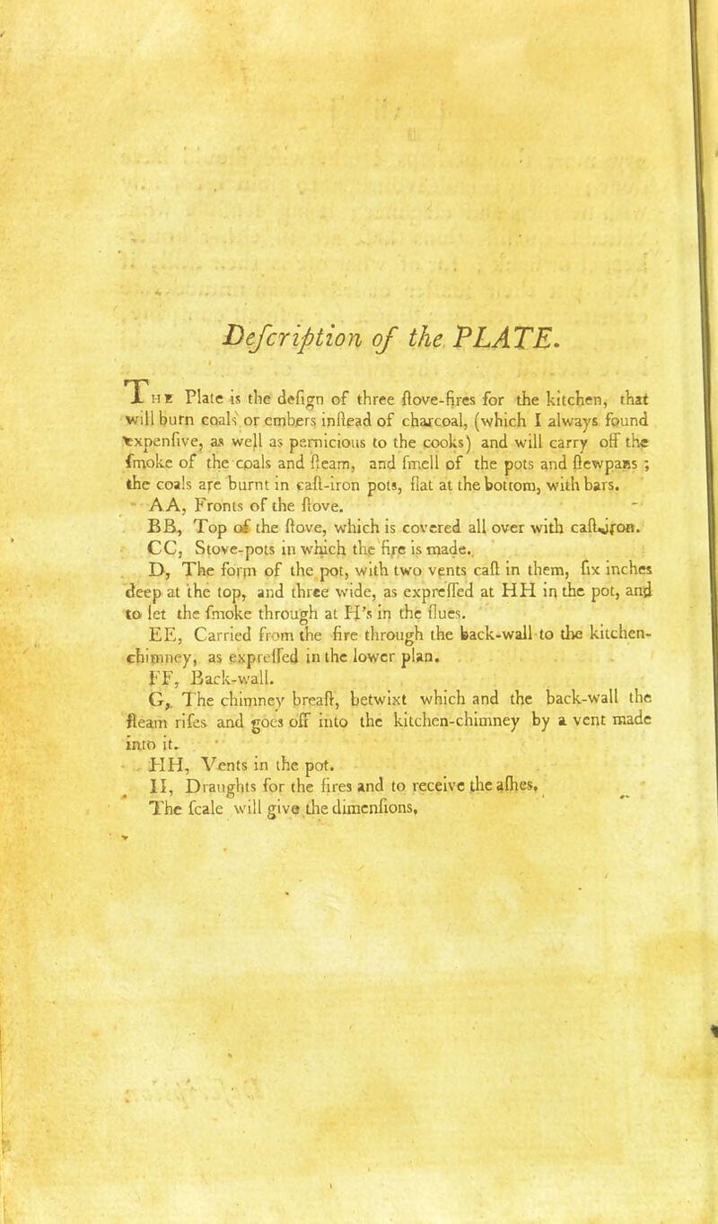 Defeription of the TLATE. I The Plate is tbe defign of three ftove-fires for the kitchen, that will burn coals or embers inllead of charcoal, (which I always found ^xpenfive, as we}l as pernicious to the cooks) and will carry off the fmokc of the coals and ftcam, and fmell of the pots and flewpaBS ; the coals afc burnt m caft-iron pots, flat at the bottom, with bars. * AA, Fronts of the Aove. BB, Top o£ the ftove, vrhich is covered all over with caflijfOB. CC, Stove-pots in wJuch the fifc is made., . D, The form of the pot, with two vents call in them, fix inches deep at the top, and three wide, as exprefled at HH in the pot, and to let the fmoke through at Pi’s in the flues. EE, Carried from the fire through the back-wall to the kitchen- chimney, as exprelFcd in the lower plan. , FF, Back-wall. G,. The chimney breaft, betwixt which and the back-wall the fleam rifes and goes oli into the kitchen-chimney by a vent made into it. ■ - HH, Vents in the pot. II, Draughts for the fires and to receive the alhes, * 7’hc fcale will give,the diraenfions,