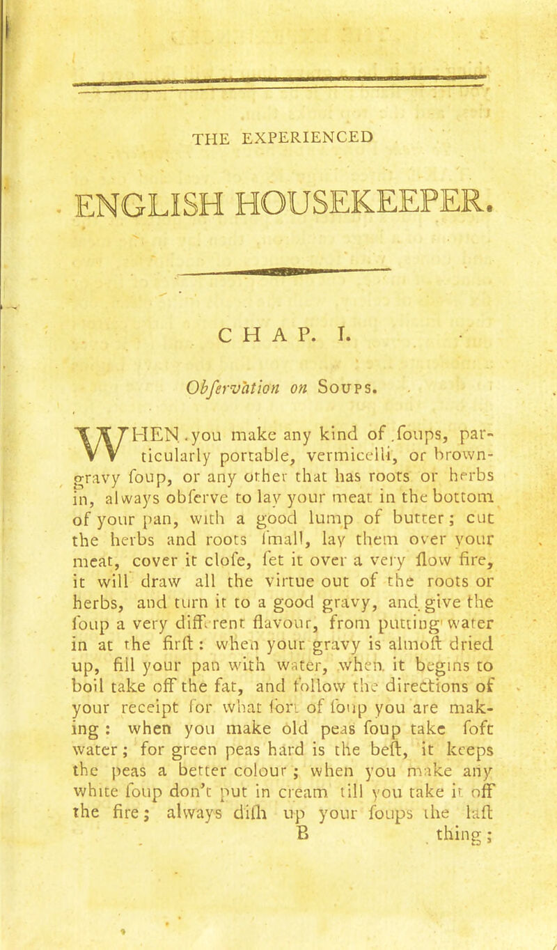 ENGLISH HOUSEKEEPER. Obfervation on Soups. HEN, .you make any kind of .foups, par- ticularly portable, vermicelli, or brown- gravy foup, or any other that has roots or herbs in, always obferve to lay your meat in the bottom of your pan, with a good lump of butter; cut the herbs and roots Imall, lay them over your meat, cover it clofe, fet it over a very flow fire, it will draw all the virtue out of the roots or herbs, and turn it to a good gravy, and give the foup a very different flavour, from putting'water in at the firrt ; when your gravy is aimoft dried up, fill your pan with wafer, when, it begins to boil take off the fat, and follow the directions of your receipt lor what Ibri of foup you are mak- ing : when you make old peas foup take fofc water; for green peas hard is the beft, it keeps the peas a better colour ; when you make any white foup don’t put in cream till you take it off the fire; always difh up your foups the lafl; CHAP. T. B thing;