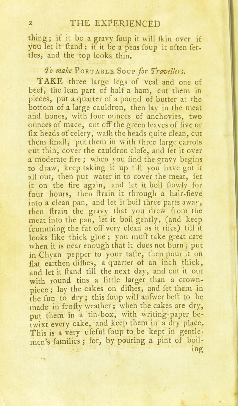 thing; if it be a gravy foup it will fkin over if you let it (land ; if it be a peas foup it often fet- tlesj and the top looks thin. mah Portable Soup for Travellers. Take three large legs of veal and one of beefj the lean part of half a ham, cut them in pieces, put a quarter of a pound of butter at the bottom of a large cauldron, then lay in the meat and bones, with four ounces of anchovies, two ounces of mace, cut off the green leaves of five or fix heads of celery, wafli the heads quite clean, cut them fmall, put them in with three large carrots cut thin, cover the cauldron clofe, and fet it over a moderate fire ; when you find the gravy begins to draw, keep taking it up till you have got it all out, then put water in to cover the meat, fet it on the fire again, and let it boil flowly for four hours, then ftrain it through a hair-fieve into a clean pan, and let it boil three parts away, then flrain the gravy that you drew from the meat into the pan, let it boil gently, (and keep fcumming the fat off very clean as it rifes) till it looks like thick glue ; you muff take great care when it is near enough that it does not burn ; put in Chyan pepper to your tafte, then pour it on flat earthen diflies, a quarter of an inch thick, and let it Hand till the next day, and cut it out with round tins a little larger than a crown- piece ; lay the cakes on diflies, and fet them in the fun to dry ; this foup will anfwer befl to be made in frofly weather; when the cakes are dry, put them in a tin-box, with writing-paper be- twixt every cake, and keep them in a dry place. This is a very ufeful foup to be kept in gentle- men’B families; for, by pouring a pint of boil- ing