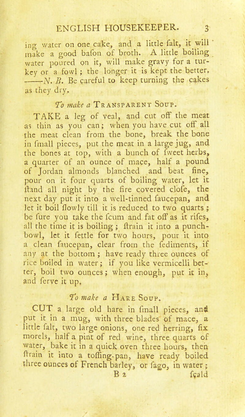 incr water on one cake, and a little fait, it will make a good bafon of broth. A little boiling water ponred on it, will make gravy for a tur- key or a fowl ; the longer it is kept the better. -N. B. Be careful to keep turning the c^kes as they dry. To make a Transparent Soup. TAKE a leg of veal, and cut off the meat as thin as you can; when you have cut off all the meat clean from the bone, break the bone in fmall pieces, put the meat in a large jug, and the bones at top, with a bunch of fweet herbs, a quarter of an ounce of mace, half a pound of Jordan almonds blanched and beat fine, pour on it four quarts of boiling water, let it itand all night by the fire covered clofe, the next day put it into a well-tinned faucepan, and let it boil flowly till it is reduced to two quarts ; be fure you take the fcum and fat off as it rifes, all the time it is boiling; flrain it into a punch- bowl, let it fettle for two hours, pour it into a clean faucepan, clear from the fediments, if any at the bottom ; have ready three ounces of rice boiled in water; if you like vermicelli bet- ter, boil two ounces; when enough, put it in^ and ferve it up. To make a Hare Soup. CUT a large old hare in fmall pieces, and put it in a mug, with three blades of mace, a little fait, two large onions, one red herring, fix morels, half a pint of red wine, three quarts of water, bake it in a quick oven three hours, then flrain it into a toffing-pan, have ready boiled three ounces of French barley, or fago, in water ; B ^ f^ald