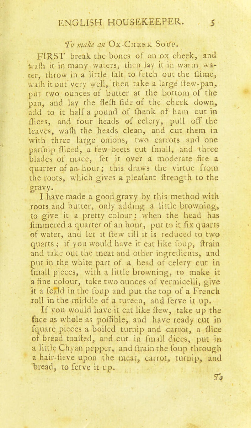 To make an Ox-Cheek Soup. FIRST break the bones of an ox cheek, and tvaih It in many waiers, then lay it in warm wa- ter, throw in a little (alt to fetch out the flirne, waih it out very well, then take a large Itew-pan, put two ounces of butter at the bottom of the pan, and lay the flelh fide of the cheek down, add to it half a pound of Ihank of ham cut in dices, and four heads of celery, pull off the leaves, wadi the heads clean, and cut them in with three large onions, two carrots and one parfnip diced, a few beets cut imall, and three blades of mace, fet it over a moderate fire a quarter of an-hour; this draws the virtue from the roots, which gives a pleafant ftrength to the gravy. I have made a good gravy by this method with roots and butter, only adding a little browning, to give it a pretty colour : when the head has fimmered a quarter of an hour, pur to it fix quarts of water, and let it dew till it is reduced to two quarts; if you would have it eat like foup, drain and take out the meat and other ingredients, and put in the white part of a head of celery cut in fmall pieces, with a little browning, to make it a fine colour, take two ounces of vermicelli, give it a fcJTId in the foup and put the top of a French roll in the middle of a tureen, and ferve it up. If you would have it eat like dew, take up the face as whole as poflible, and have ready cut in fquare pieces a boiled turnip and carrot, a dice of bread toaded, and cut in fmall dices, put in a little Chyan pepper, and drain the foup through a hair-fieve upon the meat, carrot, turnip, and bread, to ferve it up.