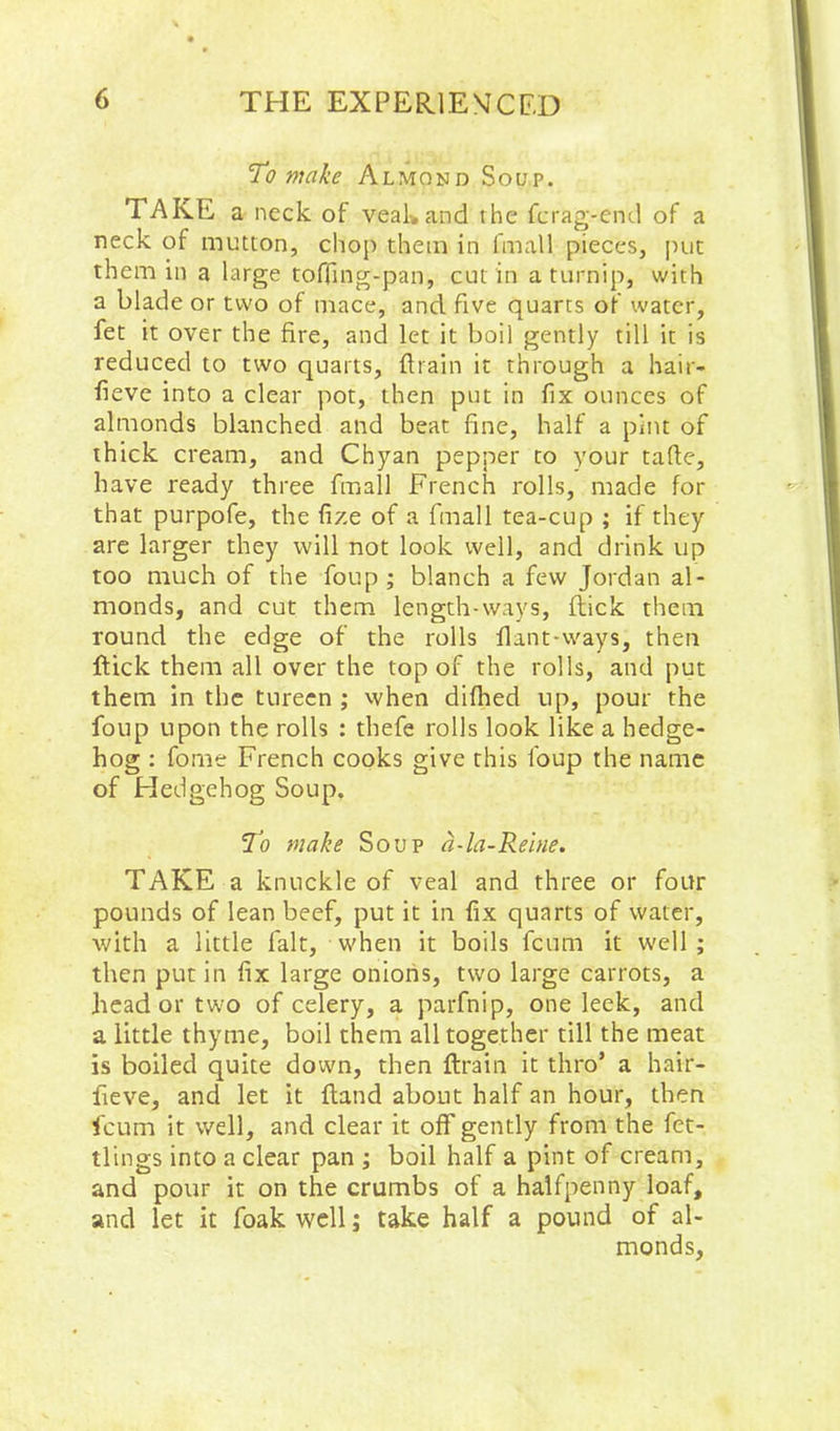 'To make Almond Soup. TAKE a neck of veakand the fcrag-end of a neck of mutton, chop them in fmall pieces, jmc them ill a large toffing-pan, cut in a turnip, with a blade or two of mace, and five quarts of water, fet it over the fire, and let it boil gently till it is reduced to two quarts, ftrain it through a hair- fieve into a clear pot, then put in fix ounces of almonds blanched and beat fine, half a pint of thick cream, and Chyan pepper to your tafle, have ready three fmall French rolls, made for that purpofe, the fize of a fmall tea-cup ; if they are larger they will not look well, and drink up too much of the foup ; blanch a few Jordan al- monds, and cut them length-ways, flick them round the edge of the rolls flant-vvays, then flick them all over the top of the rolls, and put them in the tureen ; when difhed up, pour the foup upon the rolls : thefe rolls look like a hedge- hog : fome French cooks give this foup the name of Hedgehog Soup. To make Soup a-la-Reine. TAKE a knuckle of veal and three or four pounds of lean beef, put it in fix quarts of water, with a little fait, when it boils fcum it well; then put in fix large onions, two large carrots, a head or two of celery, a parfnip, one leek, and a little thyme, boil them all together till the meat is boiled quite down, then flrain it thro’ a hair- lieve, and let it Hand about half an hour, then fcum it well, and clear it off gently from the fet- tlings into a clear pan ; boil half a pint of cream, and pour it on the crumbs of a halfpenny loaf, and let it foak well; take half a pound of al- monds.