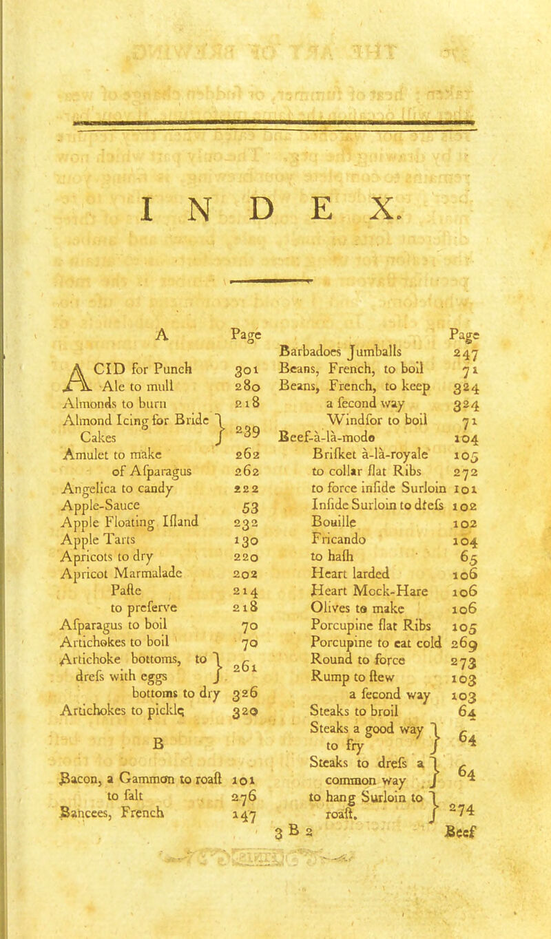 A Acid for Punch Ale to mull Almonds to burn Almond Icing for Bndc I Cakes / Amulet to make of Afparagus Angelica to candy Apple-Sauce Apple Floating Idand Apple Tarts Apricots to dry Apricot Marmalade Pafte to prcfers'e Afparagus to boll Artichokes to boll Artichoke bottoms, to drefs with eggs bottoms to dry Artichokes to picklq B Page } 301 280 218 239 262 262 222 53 232 130 220 202 214 218 70 70 261 326 320 Bacon, a Gammon to roaft loi to fait 276 fiancees, French 147 Barbadocs Jumballs Beans, French, to boil Beans, French, to keep a fecond way Windfor to boil Beef-a-la-modo Brilket a-la-royale to collar flat Ribs to force infide Surloin Infidc Surloin to dteB Bouille Fricando to halh Heart larded Heart Mock-Hare Olives to make Porcupine flat Ribs 247 7^ 324 324 7^ 104 105 272 101 102 102 104 65 106 106 106 105 B Porcupine to eat cold 269 Round to force Rump to flew a fecond way Steaks to broil Steaks a good way to fry Steaks to drefs a common way to hang Surloin to roaft. } } } 273 103 103 64 64 64 274 Beef