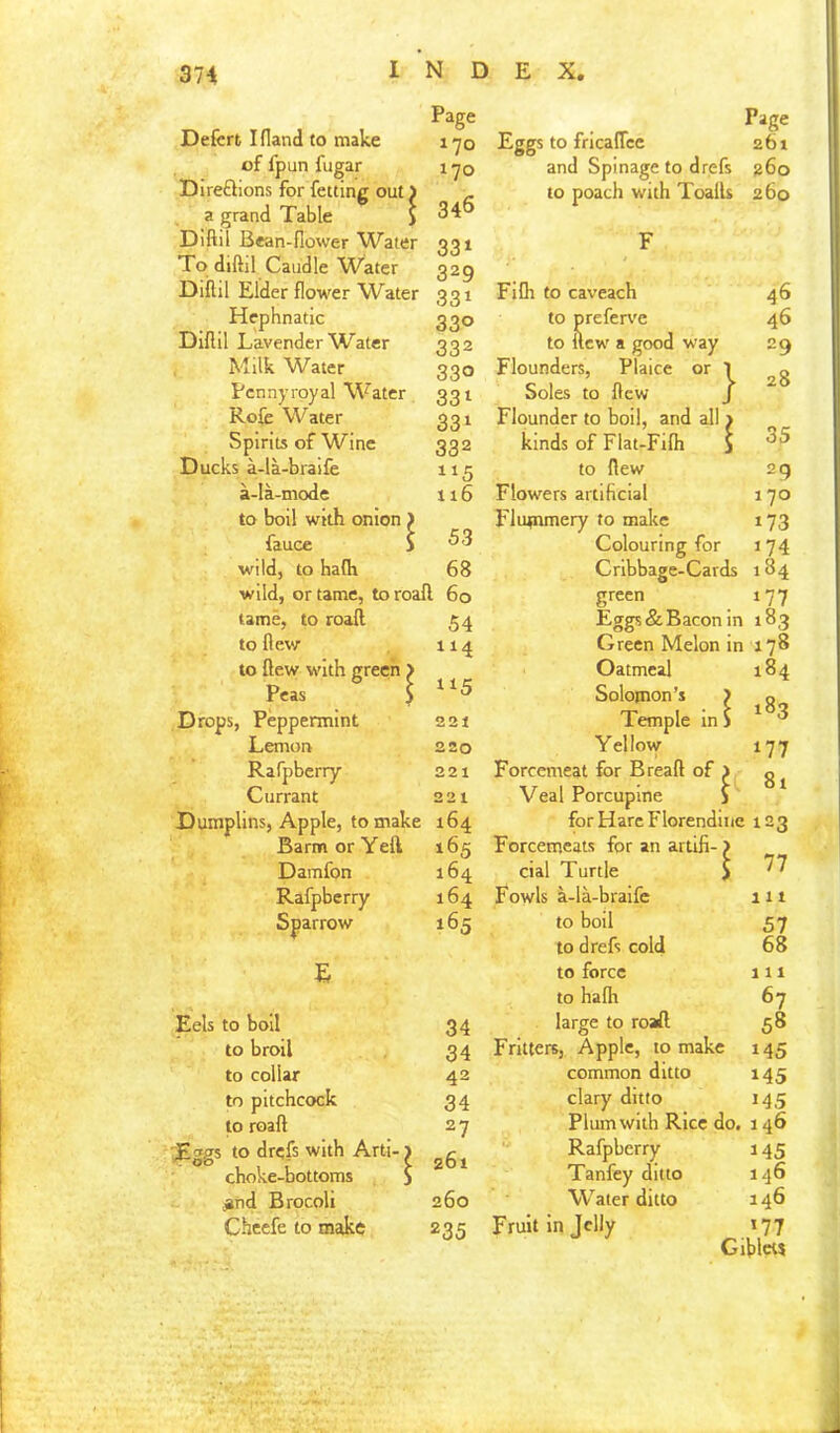 Defcrt I Hand to make of fpun fugar Direftions for fetting out) a grand Table i Diftil Bean-flower Water To diftil Caudle Water Diflil Elder flower W^ater Hcphnatic Diflil Lavender Water Milk Water Pennyroyal Water Rofc Water Spirits of Wine Ducks a-la-bra!fe a-la-mode to boil with onion ) fauce } wild, to hafli wild, or tame, toroafl 60 tame, to roaft 54 to flew 114 to flew with green > Peas S Drops, Peppermint 221 Lemon 220 Rafpberry 22t Currant 221 Dumplins, Apple, to make 164 Barm or Yell 165 Damfon 164 Rafpberry 164 Sparrow 165 Eels to boll 34 to broil 34 to collar 42 to pitchcock 34 to roaft 27 E»gs to drefs with Arti-1 <j6i choke-bottoms S ^nd Brocoli 260 Cheefe to make 235 Page 170 170 346 33» 329 331 330 332 330 331 331 332 116 53 68 Page Eggs to fricalTcc 261 and Spinage to drefs jj6o to poach with Toafls 260 F Fifli to caveach 46 to preferv'c 46 to new a good way 29 Flounders, Plaice or ' Soles to flew Flounder to boil, and all ^ j. 28 kinds of Flat-Fifli ] j 35 to flew 2g Flowers artificial 170 Flutnmery to make 173 Colouring for 174 Cribbage-Cards 184 green 177 Eggs & Bacon in 183 Green Melon in 178 Oatmeal 184 Solomon’s J ; 183 Temple in i Yellow 177 Forcemeat for Bread of 1 ! 81 Veal Porcupine 3 for Hare Florendine 123 Forcemeats for an artifi- J ; 77 cial Turtle J Fowls a-la-braifc 111 to boil 57 to drefs cold 68 to force 111 to halh 67 large to roaft 58 Fritters, Apple, to make 145 common ditto 145 clary ditto 145 Plum with Rice do. 146 '• Rafpberry 145 Tanfey ditto 146 Water ditto 146 Fruit in Telly < .'77 Siblcts