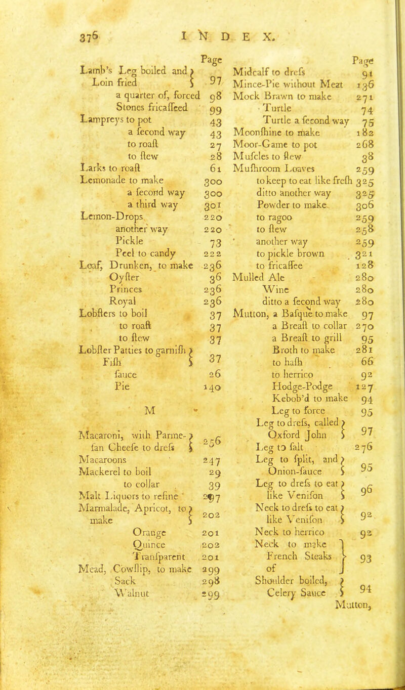 37& I D E X, Lamb’s L^g boiled and > Loin fried i a quarter of, forced Stones fricalTced Lampreys to pot a fecond way to roafl. to flew I,arks to roaft Lemonade to make a fecond way a third way Lemon-Drops another way Pickle Peel to candy Loaf, Drunken, to make Oyfter Princes Royal Page 97 98 99 43 43 27 28 61 300 300 301 220 220 73 222 236 36 236 Midcalf to drefs Mince-Pie without Meat Mock Brawn to make Turtle Turtle a fecond way Moonfliinc to inakc Moor-Game to pot Mufcles to flew Muihroom Loaves Page 91 136 271 74 75 182 2G8 3S 259 to keep to eat likefrefli 325 ditto another way Powder to make. to ragoo to flew ■ another way to pickle brown to fricaffee Mulled Ale Wine Lobflers to boil 37 Mutton, a Bafquetomake to roaft 37 a Breafl to collar to flew 37 a Breafl to grill Lobfler Patties togarnifli j Fifli ! ; 37 Broth to make to hafh fauce 26 to herrico Pie 140 Flodgc-Podge M Kebob’d to make Leg to force Macaroni, with Panne- j Ian Cheefe to drefs j [ 25S Leg to drefs, called > Oxford John > I.eg to fait Macaroons Mackerel to boil to collar Malt Liquors to refine ' Marmalade, Apricot, to make Orange Quince 'i ranfparent Mead, Cow flip, to make Sack Walnut 247 29 39 2^7 202 201 202 201 299 298 299 Leg to fpllt, and f Onion-fauce i Leg to drefs to eat) like Venifon S Neck to drefs to eat) like Venifon > Neck to hcrrico Neck to make T French Steaks ? of J Shoulder boiled, ^ Celery Sauce 325 306 259 258 259 321 128 280 280 280 97 270 95 281 66 92 127 94 95 97 276 95 96 92 92 93 \ 94 Mutton,