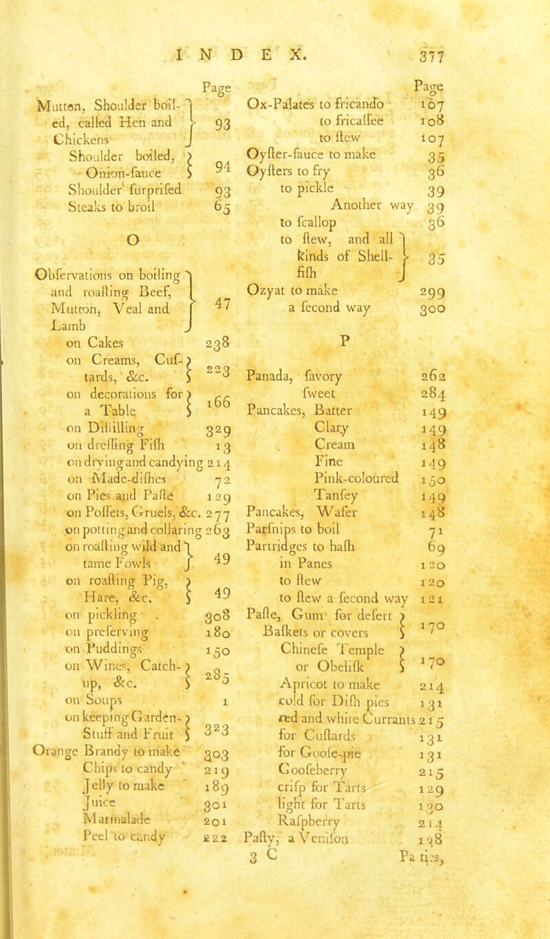 Mutton, Shoulder boil-T ed, called Hen and > Chickens J Shoulder boiled, ) Onioh-fauce > Shoulder furprifed Steaks to broil O Obfervations on boiling' and roalling Beef, Mutton, Veal and Lamb on Cakes on Creams, Cuf- tards,' &c. on decorations for a Table on Diliillin^ on drelling Fifh on dr>’ingand candying 214 on Made-difhcs <72 on Pics and Pafle 129 on PoUets, Crruels, &c. 2-77 on pot ting and collaring 263 on roalling wild and T Page • -1. . Page Ox-Palates to fricandb ■ 107 93 to fricalfee 108 to llcw 107 94 Oyller-fauce to make 35 Oyfters to fry 36 93 to pickle 39 65 Another way 39 to fcallop to flew, and all I ss kinds of Shell- l filh J 35 47 Ozyat to make 299 a fecond way 300 238 223 166 329 13 tame Fowls J on roalling Pig, 1 Hare, &c. i on pickling ■ . on preferving on Puddings on Wines, Catch-) up, &c. > on Soups on keeping Garden- Stud and Fruit Orange Brandy to make Chips to candy J elly to make J Marmalade Peel to cr.iidy 49 49 308 180 150 28:; 323 303 219 189 301 201 £22 Panada, favory fweet Pancakes, Batter Clary- Cream Fine Pink-coloured Tanfey Pancakes, Wafer Pa;fnips to boil Partridges to halli in Panes to flew to llcw a fecond way Pafle, Gum for defert Bafkets or covers Chinefe Temple ) or Obelilk j Apricot to make cold for Diflr pies red and white Currants for Cuflards for Goofe-]7ie Coofeberry crifp for Tarts ' light for Tarts Ralpberry Pally, aVeniloa 3 C Pa 262 284 149 149 148 149 150 149 148 71 69 120 120 121 170 170 214 13^ 215 131 131 215 129 130 214 138 ti;s,