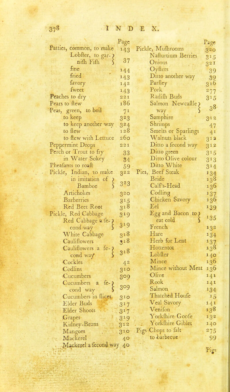 Page Page Patties, common, to make 143 Pickle, Mufhrooms 320 Lobfter, to gar-) Nafturtium Berries 315 nilh Fifli S 37 Onions 321 fine 144 Oyflcrs 39 fried 143 Ditto another way 39 favory 142 Parfley 316 fweet 143 Pork 277 Peaches to dry 221 Radifli Buds 3»5 Pears to ftew 186 Salmon Newcaftle) 38 Peas, green, to boil 71 way $ to keep 323 Samphire 312 to keep another way 324 Shrimps 47 to flew 128 Smelts or Sparlings 41 to ftew with Lettuce 260 Walnuts black 313 Peppermint Drops 221 Ditto a fecond way 312 Perch or Trout to fry 33 Ditto green 315 in Water Sohey 34 Ditto Olive colour 3»3 Pheafants to roaft 59 Ditto White 314 Pickle, Indian, to make 322 Pies, Beef Steak 134 in imitation of > Bride 138 Bamboe j 323 Calf’s-Head 136 Artichokes 320 Codling 137 Barberries 315 Chicken Savory 136 Red Beet Root 318 Eel 139 Pickle, Red Cabbage 3^9 Egg and Bacon to ) IOC Red Cabbage a fc- > eat cold S cond way S 3^9 French 132 White Cabbage 318 Hare 134 Cauliflowers 3^8 Herb for Lent 137 Cauliflowers a fe-) Hottentot 138 cond way' S 318 Lobfter 140 Cockles 42 Mince 136 Codlins 310 Mince without Meat 136 Cucumbers 309 Olive 141 Cucumbers a fe-) Rook i4t cond way ) 3°9 Salmon 134 Cucumbers in fliccs. 310 Thatched Houfe 15 Elder Buds 317 Veal Savory 141 Elder Shoots ’■ ’ 317 Venifon 138 Grapes 319 Yorkfhire Goofe 132 Kidney-Beans 312 . i Yorkftiire Giblct 140 Mangoes 310 Pigs Chops to fait 275 Mackerel 40 to -barbecue 99 . ^lackercl a feconi way 40 • 1; ^ Pigs