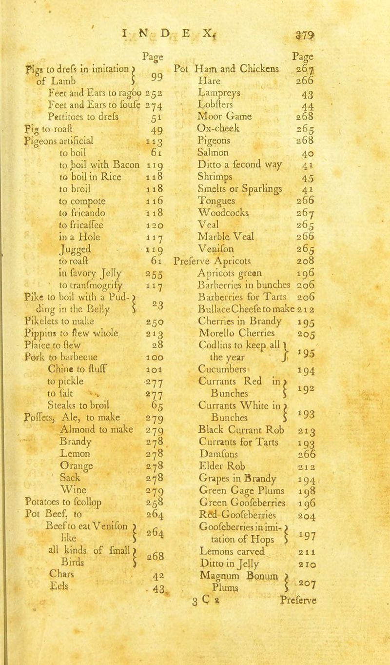 Page Page Pigs to drefs in imitation ) Pot Ham and Chickens 267. of Lamb > 99 Flare 266 Feet and Ears to ragbo 252 Lampreys 43 Feet and Ears to foufe 274 Lobflers 44 Pettitoes to drefs 51 Moor Game 268 Pig to roaft 49 Ox-cheek 265 Pigeons artificial Pigeons 268 to boil 61 Salmon 40 to boil with Bacon 119 Ditto a fecond way 41 to boll in Rice 118 Shrimps 45 to broil 118 Smelts or Sparlings 41 to compote 116 Tongues 266 to fricando 118 Woodcocks 267 to fricalFee 120 Veal 265 in a Hole 117 Marble Veal 266 119 Venifon 265 to roaft 61 Preferve Apricots 208 in favory Jelly 255 Apricots greon 196 to tranfmogrify 117 Barberries in bunches 206 Pike to boil with a Pud-) Barberries for Tarts 206 ding in the Belly S 23 BullaceCheefetomake 212 Pikelets to malte 250 Cherries in Brandy »95 Pippins to {lew whole 213 Morello Cherries 205 Plaice to flew 28 Cod tins to keep all 1 Pork to barbecue 100 the year ji ^95 Chine to fluff lot Cucumbers 194 to pickle ■277 Currants Red in > to fait 277 Bunches $ 1 ^2 Steaks tobrpll 65 Currants White in ) PpfTctSj Ale, to make 279 Bunches S 193 Almond to make 279 Black Currant Rob 213 Brandy 278 Currants for Tarts 193 Lemon 278 Damfons 266 Orange 278 Elder Rob 212 Sack 278 Grapes in Brandy 194 Wine 279 Green Gage Plums 198 Potatoes to fcollop 258 Green Goofeberries 196 Pot Beef, to 264 R?d Goofeberries 204 Beef to eat Venifon 5 264 Goofeberries in iml- > like S tation of Hops ) 197 all kinds of fmall > Lemons carved 211 Birds ) 200 Ditto in Jelly 210 Chars 42 Magnum Bonum > Eels ■ 43, Pluins S 207 3 C s Preferve