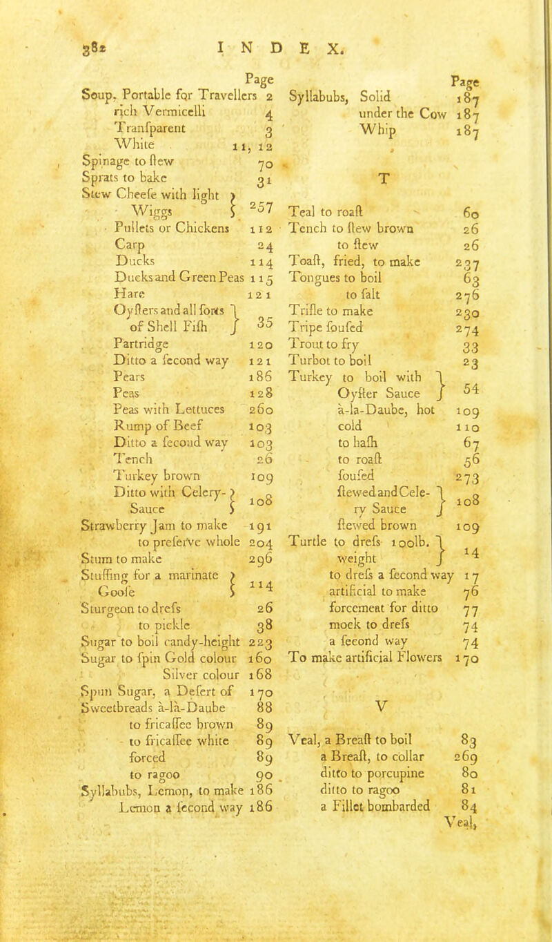 121 35 Page Soup. Portable fqr Travellers 2 rich Vermicelli 4 Tranfparent g White 11, 12 Spinage to ftew yo Sprats to bake 31 Stew Cheefe with light ) Wiggs 5 ^57 Pullets or Chickens 112 Carp 24 Ducks 114 Ducksand Green Peas 115 Hare Oyflers and all fonts *1 of Shell Fifli / Partridge 120 Ditto a fccond way 121 Pears 186 Peas 128 Peas with Lettuces 260 Rump of Beef 103 Ditto a fecoud way 103 Tench 26 Turkey brown log Ditto with Celery- ) „ c ■' f 108 Sauce > Strawberry Jam to make igi to preleiVe whole 204 Stum to make 296 Stuffing for a marinate > Gooe S ^‘4 Sturgeon to drefs 26 to pickle 38 Sugar to boil candy-height 223 Sugar to fpin Gold colour 160 Silver colour 168 Spun Sugar, a Defert of 1 yo Sweetbreads a-la-Daube 88 to fricalfec brown 89 10 fricaifee white 89 forced 89 to ragoo 90 Syllabubs, Lemon, to make 186 Lemon a fccond way 186 Page Syllabubs, Solid 187 under the Cow i8y Whip 187 60 26 26 237 63 276 230 274 33 23 54 Teal to road Tench to flew brown to flew Toad, fried, to make Tongues to boil to fait Trifle to make Tripe foufed Trout to fry Turbot to boil Turkey to boll with J Oyfter Sauce / a-la-Daube, hot 109 cold ' 110 to hadi 67 to road 56 foufed 273 dewedandCele- \ ry Sauce J dewed brown 109 Turtle to drefs loolb. \ weight J ^4 to drefs a fecond way 17 artificial to make 76 forcemeat for ditto 77 mock to drefs 74 a fecond way 74 To malve artificial Flowers 170 08 V Veal, a Bread to boil a Bread, to collar ditto to porcupine ditto to ragoo a Fillet bombarded 83 269 80 81 84 Veal,