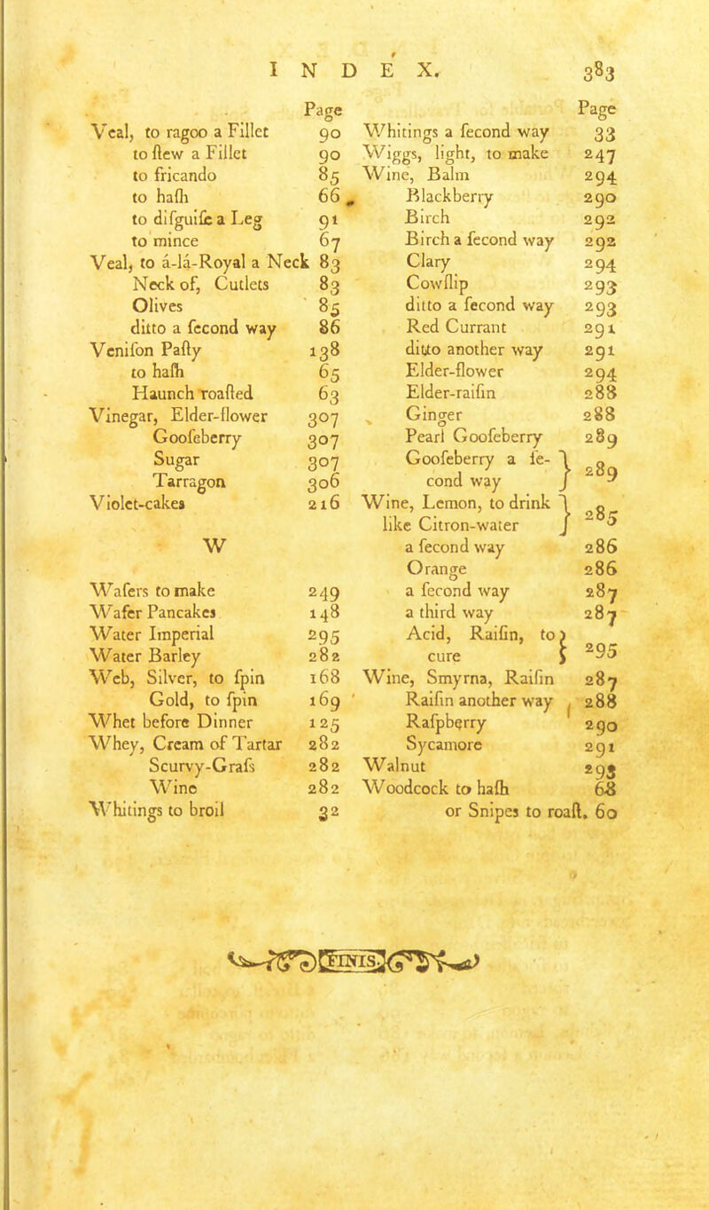 I N D Page E X. 383 Page Veal, to ragoo a Fillet 90 Whitings a fecond way 33 to ftew a Fillet 90 Wiggs, light, to make 247 to fricando 85 Wine, Balm 294 to hafli 66. Blackberry 290 to dlfguifica Leg 9‘ Birch 292 to mince 67 Birch a fecond way 292 Veal, to a-14-Royal a Neck 83 Clary 294 Neck of. Cutlets 83 Cowllip 293 Olives ' 85 ditto a fecond way 293 ditto a fecond way 86 Red Currant 291 Venifon Party 138 diuo another way 291 to halh 65 Elder-flower 294 Haunch Toarted 63 Elder-raifin 288 Vinegar, Elder-flower Goofeberry 307 V Ginger 288 307 Pearl Goofeberry 289 Sugar 307 Goofeberry a fe- ' } 289 Tarragon 306 cond way Violet-cakes 216 Wine, Lemon, to drink like Citron-water } 285 W a fecond way Orange 286 286 Wafers to make 249 a fecond way 287 Wafer Pancakes 148 a third way 287 Water Imperial 295 Acid, RaiGn, to, \ 295 Water Barley 282 cure 1 Web, Silver, to fpin 168 Wine, Smyrna, Ralfin Raifm another way 287 Gold, to fpin 169 ' 1 288 290 Whet before Dinner 125 Rafpberry Whey, Cream of Tartar 282 Sycamore 2gi Scurvy-Grafs 282 Walnut *93 Wine 282 Woodcock to halh 64J Whitings to broil 32 or Snipes to roaft, 60