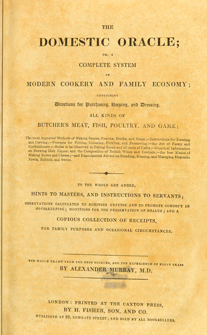THE DOMESTIC ORACLE; OR, A COMPLETE SYSTEM OF MODERN COOKERY AND FAMILY ECONOMY; CONTAINING JBtrfCtions for furcTjasiitg, keeping, anD fDrrssuig, ALL KINDS OF BUTCHER’S MEAT, FISH, POULTRY, AND GAME; The most Approved Methods of Making Sauces, Gravies, Broths, and Soups Instructions for Trussing and Carving ;-Precepta for Potting, Collaring, Pickling, and Preserving ;-the Art of Pastry and Confeotionary ;-Rules to be Observed in Baking Bread and all sorts of Cakes ;-Practical Information on Brewing Malt Liquor, and the Composition of British Wines and Cordials ;-tke best Modes of Making Butter and Cheese ;-and Experimental Advice on Breeding, Rearing, and Managing Domestic Fowls, Rabbits, and Swine. —: TO THE WHOLE ARE ADDED, HINTS TO MASTERS, AND INSTRUCTIONS TO SERVANTS; OBSERVATIONS CALCULATED TO DIMINISH EXPENSE AND TO PROMOTE COMFOPT IN HOUSEKEEPING; MONITIONS FOR THE PRESERVATION OF HEALTH ; AND A COPIOUS COLLECTION OF RECEIPTS, FOR FAMILY PURPOSES AND OCCASIONAL CIRCUMSTANCES. THE WHOLE DRAWN FROM THE DF.ST SOURCES, AND THE EXPERIENCE OF FORTY YEARS BY ALEXANDER MURRAY, M.D. LONDON : PRINTED AT THE CAXTON PRESS, BY H. FISHER, SON, AND CO. PUBLISHED AT 38, NEWGATE STREET; AND SOLD BY ALL BOOKSELLERS,