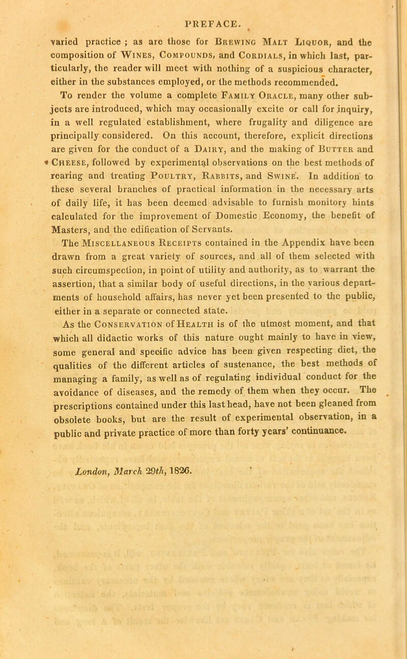 varied practice ; as are those for Brewing Malt Liquor, and the composition of Wines, Compounds, and Cordials, in which last, par- ticularly, the reader will meet with nothing of a suspicious character, either in the substances employed, or the methods recommended. To render the volume a complete Family Oracle, many other sub- jects are introduced, which may occasionally excite or call for inquiry, in a well regulated establishment, where frugality and diligence are principally considered. On this account, therefore, explicit directions are given for the conduct of a Dairy, and the making of Butter and * Cheese, followed by experimental observations on the best methods of rearing and treating Poultry, Rabbits, and Swine'. In addition to these several branches of practical information in the necessary arts of daily life, it has been deemed advisable to furnish monitory hints calculated for the improvement of Domestic Economy, the benefit of Masters, and the edification of Servants. The Miscellaneous Receipts contained in the Appendix have been drawn from a great variety of sources, and all of them selected with such circumspection, in point of utility and authority, as to warrant the assertion, that a similar body of useful directions, in the various depart- ments of household affairs, has never yet been presented to the public, either in a separate or connected state. As the Conservation of Health is of the utmost moment, and that which all didactic works of this nature ought mainly to have in view, some general and specific advice has been given respecting diet, the qualities of the different articles of sustenance, the best methods of managing a family, as well as of regulating individual conduct for the avoidance of diseases, and the remedy of them when they occur. The prescriptions contained under this last head, have not been gleaned from obsolete books, but are the result of experimental observation, in a public and private practice of more than forty years’ continuance. London, March 2Oth, 1826.