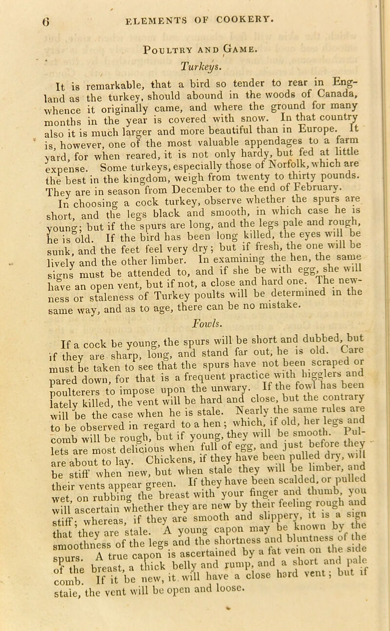 Poultry and Game. Turkeys. It is remarkable, that a bird so tender to rear in Eng- land as the turkey, should abound in the woods of Canada, whence it originally came, and where the ground for many months in the year is covered with snow. In that country also it is much larger and more beautiful than in Europe. It is however, one of the most valuable appendages to a farm yard, for when reared, it is not only hardy, but fed at little expense. Some turkeys, especially those of Norfolk, which are the best in the kingdom, weigh from twenty to thirty pounds. Thev are in season from December to the end of February. In choosing a cock turkey, observe whether the spurs are short and the legs black and smooth, m which case he is young; but if the spurs are long, and the legs pale and rough, he is old. If the bird has been long killed, the eyes will be sunk, and the feet feel very dry; but if fresh, the one will be lively and the other limber. In examining the hen, the same signs must be attended to, and if she be with egg she will have an open vent, but if not, a close and hard one. The new- ness or staleness of Turkey poults will be determined in the same way, and as to age, there can be no mistake. Foivls. If a cock be young, the spurs will be short and dubbed, but if they are sharp, long, and stand far out he is old. Care must be taken to see that the spurs have not been scraped or pared down, for that is a frequent practice with buglers and poulterers to impose upon the unwary. If the fowl has been lately killed, the vent will be hard and close but the contrary will be the case when he is stale. Nearly the same rules are to be observed in regard to a hen ; which if old, her legs and comb will be rough, but if young, they will be smooth. P lets are most delicious when full of egg, and just before they are about to lay. Chickens, if they have been pulled dry, will be stiff when new, but when stale they will be limber, and their vents appear green. If they have been scalded, or pulled wet on rubbing the breast with your finger and thumb you will ascertain whether they are new by their feeling rough and stiff Thereas, if they are smooth and slippery, it is a sign that they are stale. A young capon may be known by the smoothness of the legs and the shortness and Wuntaess10 ^ He snurs A true capon is ascertained by a fat vein on the siae f t1,P breast a thick belly and rump, and a shoit and pale comb If it be new, it will have a close hard vent; but if stale, the vent will be open and loose.