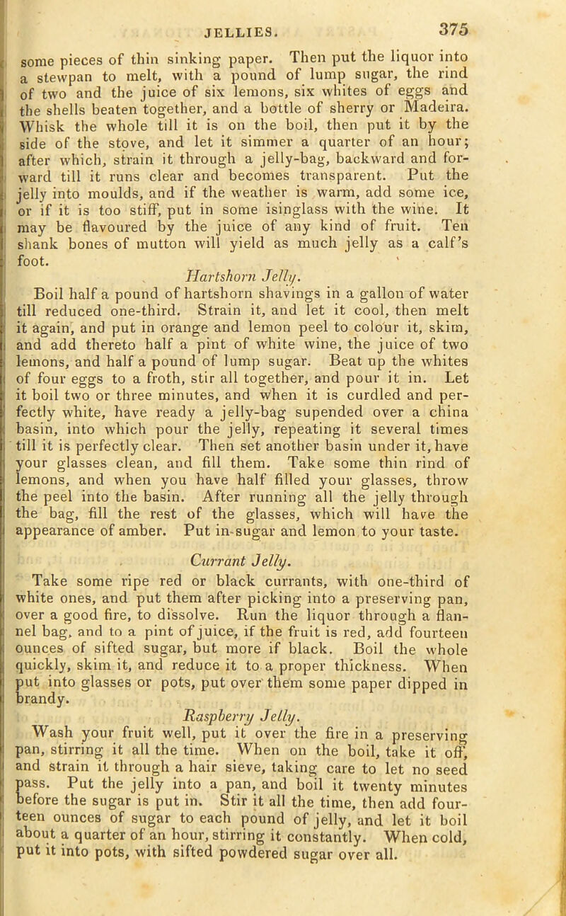 some pieces of thin sinking paper. Then put the liquor into a stevvpan to melt, with a pound of lump sugar, the rind of two and the juice of six lemons, six whites of eggs and the shells beaten together, and a bottle of sherry or Madeira. Whisk the whole till it is on the boil, then put it by the side of the stove, and let it simmer a quarter of an hour; after which, strain it through a jelly-bag, backward and for- ward till it runs clear and becomes transparent. Put the jelly into moulds, and if the weather is warm, add some ice, or if it is too stiff, put in some isinglass with the wine. It may be flavoured by the juice of any kind of fruit. Ten shank bones of mutton will yield as much jelly as a calf’s foot. Hartshorn Jelly. Boil half a pound of hartshorn shavings in a gallon of water till reduced one-third. Strain it, and let it cool, then melt it again, and put in orange and lemon peel to colour it, skim, i and add thereto half a pint of white wine, the juice of two lemons, and half a pound of lump sugar. Beat up the whites of four eggs to a froth, stir all together, and pour it in. Let it boil two or three minutes, and when it is curdled and per- fectly white, have ready a jelly-bag supended over a china basin, into which pour the jelly, repeating it several times till it is perfectly clear. Then set another basin under it, have your glasses clean, and fill them. Take some thin rind of lemons, and when you have half filled your glasses, throw the peel into the basin. After running all the jelly through the bag, fill the rest of the glasses, which will have the appearance of amber. Put in-sugar and lemon to your taste. Currant Jelly. Take some ripe red or black currants, with one-third of white ones, and put them after picking into a preserving pan, over a good fire, to dissolve. Run the liquor through a flan- nel bag, and to a pint of juice, if the fruit is red, add fourteen ounces of sifted sugar, but more if black. Boil the whole quickly, skim it, and reduce it to a proper thickness. When put into glasses or pots, put over them some paper dipped in brandy. Raspberry Jelly. Wash your fruit well, put it over the fire in a preserving pan, stirring it all the time. When on the boil, take it off, and strain it through a hair sieve, taking care to let no seed pass. Put the jelly into a pan, and boil it twenty minutes before the sugar is put in. Stir it all the time, then add four- teen ounces of sugar to each pound of jelly, and let it boil i about a quarter of an hour, stirring it constantly. When cold, put it into pots, with sifted powdered sugar over all.