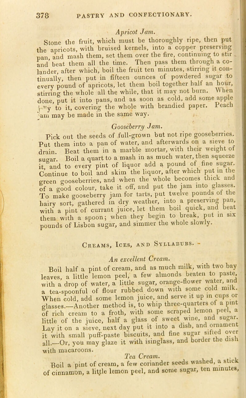 Apricot Jam. Stone the fruit, which must be thoroughly ripe, then put the apricots, with bruised kernels, into a copper preserving pan and mash them, set them over the fire, continuing to stir and' beat them all the time. Then pass them through a co- lander, after which, boil the fruit ten minutes, stirring it con- tinually, then put in fifteen ounces of powdered sugar to every pound of apricots, let them boil together half an hour, stirring the whole all the while, that it may not burn. When done, put it into pans, and as soon as cold, add some apple ^uy to it, covering the whole with brandied paper. Peach am may be made in the same way. /_ Gooseberry Jam. Pick out the seeds of full-grown but not ripe gooseberries. Put them into a pan of water, and afterwards on a sieve to drain. Beat them in a marble mortar, with their weight of sugar. Boil a quart to a mash in as much water, then squeeze it and to every pint of liquor add a pound of fine sugar. Continue to boil and skim the liquor, after which put in the green pooseberries, and when the whole becomes thick anc of a good colour, take it off, and put the jam into glasses. To make gooseberry jam for tarts, put twelve pounds ot the hairy sort, gathered in dry weather, into a preserving pan, with a pint of currant juice, let them boil quick, and beat them with a spoon; when they begin to break, put in six pounds of Lisbon sugar, and simmer the whole slowly. Creams, Ices, and Syllabubs. - An excellent Cream. Boil half a pint of cream, and as much milk, with two bay leaves, a little lemon peel, a few almonds beaten to paste, with a drop of water, a little sugar, orange-flower water, and a tea-spoonful of flour rubbed down with some cold nnlk. When cold, add some lemon juice, and serve it up in cups or glasses.—Another method is, to whip three-quarters of a pint of rich cream to a froth, with some scraped lemon peel, a little of the juice, half a glass of sweet wine, and sugar. Lay it on a sieve, next day put it into a dish, anc ornamen it with small puff-paste biscuits, and fine sugar sifted over all.—Or, you may glaze it with isinglass, and bore ei t le is 1 with macaroons. Tea Cream. , Boil a pint of cream, a few coriander seeds washed, a s ic - of cinnamon, a little lemon peel, and some sugar, ten minutes.