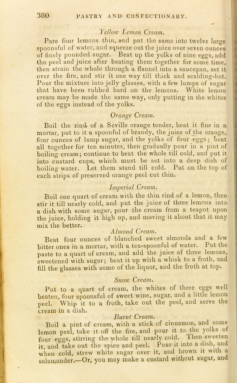 Yellow Lemon Cream. Pare four lemons thin, and put the same into twelve large spoonsful of water, and squeeze out the juice over seven ounces of finely pounded sugar. Beat up the yolks of nine eggs, add the peel and juice after beating them together for some time, then strain the whole through a flannel into a saucepan, set it over the fire, and stir it one way till thick and scalding-hot. Pour the mixture into jelly glasses, with a few lumps of sugar j that have been rubbed hard on the lemons. White lemon cream may be made the same way, only putting in the whites of the eggs instead of the yolks. Orange Cream. Boil the rind of a Seville orange tender, beat it fine in a mortar, put to it a spoonful of brandy, the juice of the orange, four ounces of lump sugar, and the yolks of four -eggs ; beat all together for ten minutes, then gradually pour in a pint of boiling cream; continue to beat the whole till cold, and put it into custard cups, which must be set into a deep dish of boiling water. Let them stand till cold. Put on the top of each strips of preserved orange peel cut thin. Imperial Cream. Boil one quart of cream with the thin rind of a lemon, then stir it till nearly cold, and put the juice of three lemons into a dish with some sugar, pour the cream from a teapot upon the juice, holding it high up, and moving it about that it may mix the better. Almond Cream. Beat four ounces of blanched sweet almonds and a few bitter ones in a mortar, with a tea^spoonful of water. Put the paste to a quart of cream, and add the juice of three lemons, sweetened with sugar; beat it up with a whisk to a froth, and fill the glasses with some of the liquor, and the froth at top. Snow Cream. Put to a quart of cream, the whites of three eggs well beaten, four spoonsful of sweet wine, sugar, and a little lemon peel. Whip it to a froth, take out the peel, and serve the cream in a dish. Burnt Cream. Boil a pint of cream, with a stick of cinnamon, and some lemon peel, take it off the fire, and pour it to the yolks of four eggs, stirring the whole till nearly cold. 1 hen sweeten it, and take out the spice and peel. Pour it into a dish, and when cold, strew white sugar over it, and brown it with a salamander.—Or, you may make a custard without sugar, and