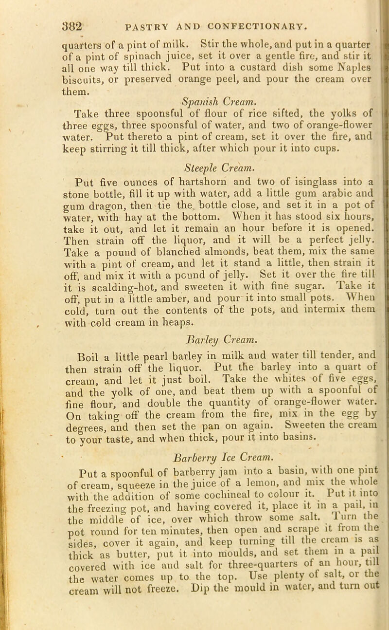 quarters of a pint of milk. Stir the whole, and put in a quarter of a pint of spinach juice, set it over a gentle fire, and stir it all one way till thick. Put into a custard dish some Naples biscuits, or preserved orange peel, and pour the cream over them. Spanish Cream. Take three spoonsful of flour of rice sifted, the yolks of three eggs, three spoonsful of water, and two of orange-flower water. Put thereto a pint of cream, set it over the fire, and keep stirring it till thick, after which pour it into cups. Steeple Cream. Put five ounces of hartshorn and two of isinglass into a stone bottle, fill it up with water, add a little gum arabic and gum dragon, then tie the bottle close, and set it in a pot of water, with hay at the bottom. When it has stood six hours, take it out, and let it remain an hour before it is opened. Then strain off the liquor, and it will be a perfect jelly. Take a pound of blanched almonds, beat them, mix the same with a pint of cream, and let it stand a little, then strain it off, and mix it with a pound of jelly. Set it over the fire till it is scalding-hot, and sweeten it with fine sugar. Take it off, put in a little amber, and pour it into small pots. Wheu cold, turn out the contents of the pots, and intermix them with cold cream in heaps. Barley Cream. Boil a little pearl barley in milk and water till tender, and then strain off the liquor. Put the barley into a quart of cream, and let it just boil. Take the whites of five eggs, and the yolk of one, and beat them up with a spoonful of fine flour, and double the quantity of orange-flower water. On taking off the cream from the fire, mix in the egg by degrees, and then set the pan on again. Sweeten the cream to your taste, and when thick, pour it into basins. Barberry Ice Cream. Put a spoonful of barberry jam into a basin, with one pint of cream, squeeze in the juice of a lemon, and mix the whole with the addition of some cochineal to colour it. Put it into the freezing pot, and having covered it, place it in a pail, in the middle of ice, over which throw some salt. rl urn the pot round for ten minutes, then open and scrape it from the sides, cover it again, and keep turning till the cream is as thick as butter, put it into moulds, and set them in a pail covered with ice and salt for three-quarters of an hour, till the water comes up to the top. Use plenty of salt, or the cream will not freeze. Dip the mould in water, and turn out