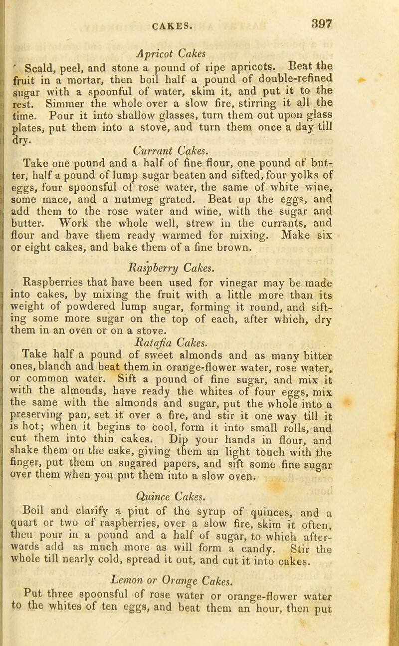 Apricot Cakes ' Scald, peel, and stone a pound of ripe apricots. Beat the fruit in a mortar, then boil half a pound of double-refined sugar with a spoonful of water, skim it, and put it to the rest. Simmer the whole over a slow fire, stirring it all the time. Pour it into shallow glasses, turn them out upon glass plates, put them into a stove, and turn them once a day till dry. Currant Cakes. Take one pound and a half of fine flour, one pound of but- ter, half a pound of lump sugar beaten and sifted, four yolks of eggs, four spoonsful of rose water, the same of white wine, some mace, and a nutmeg grated. Beat up the eggs, and add them to the rose water and wine, with the sugar and butter. Work the whole well, strew in the currants, and I flour and have them ready warmed for mixing. Make six i or eight cakes, and bake them of a fine brown. Raspberry Cakes. Raspberries that have been used for vinegar may be made ] into cakes, by mixing the fruit with a little more than its weight of powdered lump sugar, forming it round, and sift- ing some more sugar on the top of each, after which, dry them in an oven or on a stove. Ratafia Cakes. Take half a pound of sweet almonds and as many bitter ones, blanch and beat them in orange-flower water, rose water, or common water. Sift a pound of fine sugar, and mix it i with the almonds, have ready the whites of four eggs, mix I the same with the almonds and sugar, put the whole into a i preserving pan, set it over a fire, and stir it one way till it 3 is hot; when it begins to cool, form it into small rolls, and cut them into thin cakes. Dip your hands in flour, and shake them on the cake, giving them an light touch with the 1 finger, put them on sugared papers, and sift some fine sugar over them when you put them into a slow oven. Quince Cakes. Boil and clarify a pint of the syrup of quinces, and a quart or two of raspberries, over a slow fire, skim it often, then pour in a pound and a half of sugar, to which after- wards add as much more as will form a candy. Stir the ! whole till nearly cold, spread it out, and cut it into cakes. Lemon or Orange Cakes. Put three spoonsful of rose water or orange-flower water ' to the whites of ten eggs, and beat them an hour, then put