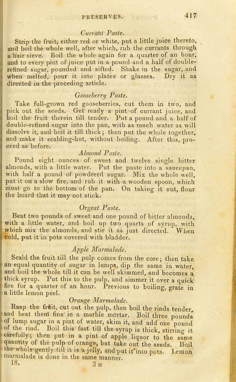 Currant Paste. Strip the fruit, either red or white, put a little juice thereto, i and boil the whole well, after which, rub the currants through , a hair sieve. Boil the whole again for a quarter of an hour, i and to every pint of juice put in a pound and a half of double- refined sugar, pounded and sifted. Shake in the sugar, and i when melted, pour it into plates or glasses. Dry it as | directed in the preceding article. Gooseberry Paste. Take full-grown red gooseberries, cut them in two, and i pick out the seeds. Get ready a pint of currant juice, and boil the fruit therein till tender. Put a pound and a half of double-refined sugar into the pan, with as much water as will i dissolve it, and boil it till.thick; then put the whole together, 1 and make it scalding-hot, without boiling. After this, pro- r ceed as before. Almond Paste. Pound eight ounces of sweet and twelve single bitter j almonds, with a little water. Put the paste into a saucepan, i with half a pound of powdered sugar. Mix the whole well, i put it on a slow fire, and rub it with a wooden spoon, which I must go to the bottom of the pan. On taking it out, flour the board that it may not stick. Orgeat Paste. Beat two pounds of sweet and one pound of bitter almonds, with a little water, and boil up two quarts of syrup, with which mix the almonds, and stir it as just directed. When cold, put it in pots covered with bladder. Apple Marmalade. Scald the fruit till the pulp comes from the core; then take i an equal quantity of sugar in lumps, dip the same in water, i and boil the whole till it can be well skimmed, and becomes a thick syrup. Put this to the pulp, and simmer it over a quick i fire for a quarter of an hour. Previous to boiling, grate in a little lemon peel. Orange Marmalade. Rasp the frflit, cut out the pulp, then boil the rinds tender, and beat then! fine in a marble mortar. Boil three pounds' of lump sugar in a pint of water, skim it, and add one pound of the rind. Boil this fast till the syrup is thick, stirring it carefully; then put in a pint of apple liquor to the same quantity of the pulp of orange, but take out the seeds. Bqil the whole gently till it is a jelly, and put it*inlo pots. Lemon i marmalade is done in the same manner. 18- 3 h