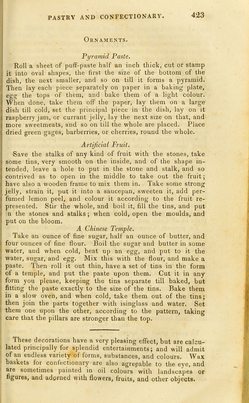 Ornaments. Pyramid Paste. Roll a sheet of puff-paste half an inch thick, cut or stamp it into oval shapes, the first the size of the bottom of the dish, the next smaller, and so on till it forms a pyramid. Then lay each piece separately on paper in a baking plate, egg the tops of them, and bake them of a light colour. When done, take them off the paper, lay them on a large dish till cold, set the principal piece in the dish, lay on it raspberry jam, or currant jelly, lay the next size on that, and more sweetmeats, and so on till the whole are placed. Place dried green gages, barberries, or cherries, round the whole. Artificial Fruit. Save the stalks of any kind of fruit with the stones, take some tins, very smooth on the inside, and of the shape in- tended, leave a hole to put in the stone and stalk, and so contrived as to open in the middle to take out the fruit; have also a wooden frame to mix them in. Take some strong jelly, strain it, put it into a saucepan, sweeten it, add per- fumed lemon peel, and colour it according to the fruit re- presented. Stir the whole, and boil it, fill the tins, and put n the stones and stalks; when cold, open the moulds, and put on the bloom. A Chinese Temple. Take an ounce of fine sugar, half an ounce of butter, and four ounces of fine flour. Boil the sugar and butter in some water, and when cold, beat up an egg, and put to it the water, sugar, and egg. Mix this with the flour, and make a paste. Then roll it out thin, have a set of tins in the form of a temple, and put the paste upon them. Cut it in any form you please, keeping the tins separate till baked, but fitting the paste exactly to the size of the tins. Bake them in a slow oven, and when cold, take them out of the tins; then join the parts together with isinglass and water. Set them one upon the other, according to the pattern, taking care that the pillars are stronger than the top. These decorations have a very pleasing effect, but are calcu- lated principally for splendid entertainments; and will admit of an endless variety of forms, substances, and colours. Wax baskets for confectionary are also agregable to the eye, and are sometimes painted in oil colours with landscapes or figures, and adorned with flowers, fruits, and other objects.