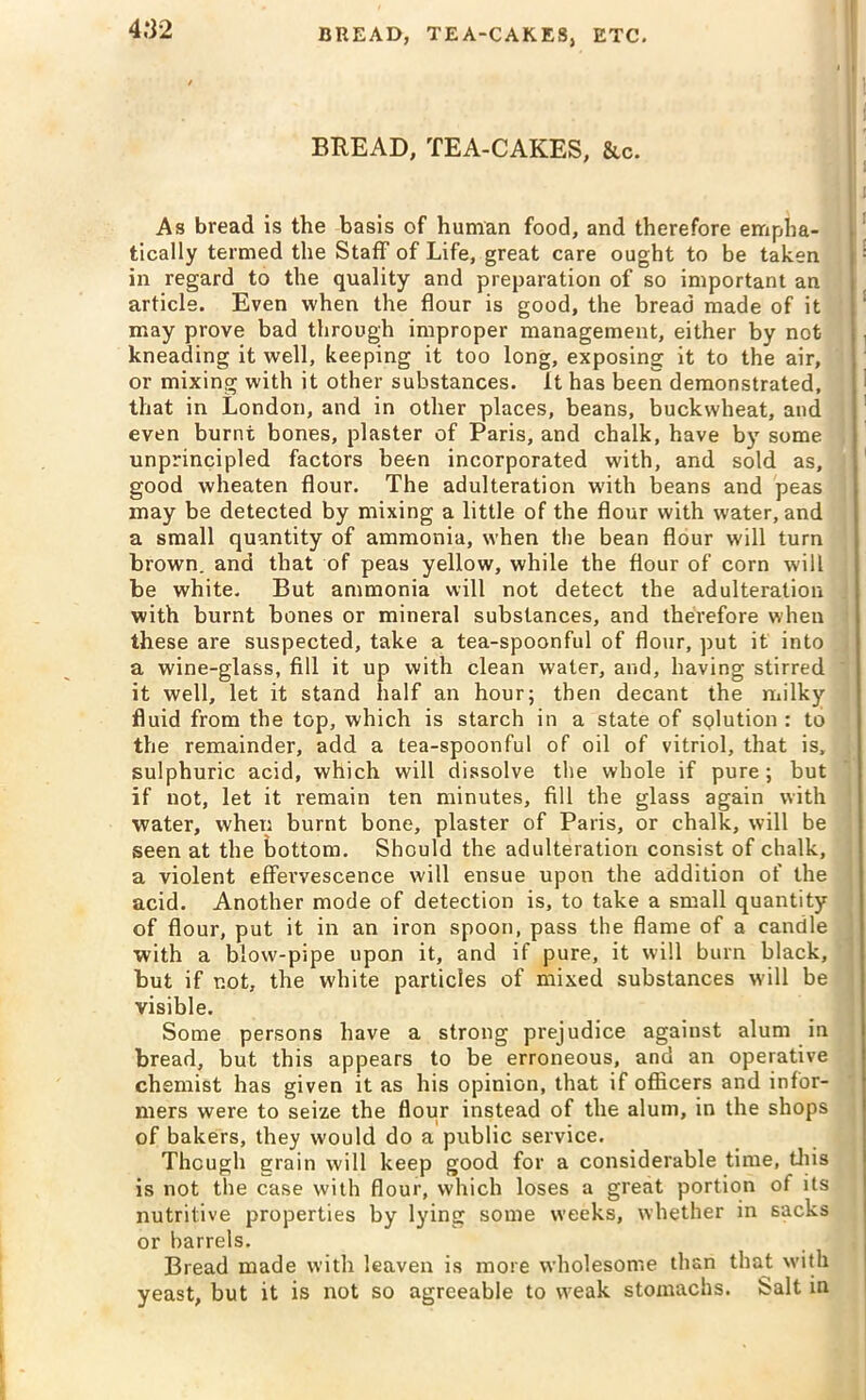 BREAD, TEA-CAKES, &c. As bread is the basis of human food, and therefore empha- tically termed the Staff of Life, great care ought to be taken in regard to the quality and preparation of so important an article. Even when the flour is good, the bread made of it may prove bad through improper management, either by not kneading it well, keeping it too long, exposing it to the air, or mixing with it other substances, ft has been demonstrated, that in London, and in other places, beans, buckwheat, and even burnt bones, plaster of Paris, and chalk, have by some unprincipled factors been incorporated with, and sold as, good wheaten flour. The adulteration with beans and peas may be detected by mixing a little of the flour with water, and a small quantity of ammonia, when the bean flour will turn brown, and that of peas yellow, while the flour of corn will be white. But ammonia will not detect the adulteration with burnt bones or mineral substances, and therefore when these are suspected, take a tea-spoonful of flour, put it into a wine-glass, fill it up with clean water, and, having stirred it well, let it stand half an hour; then decant the milky fluid from the top, which is starch in a state of SQlution : to the remainder, add a tea-spoonful of oil of vitriol, that is, sulphuric acid, which will dissolve the whole if pure; but if not, let it remain ten minutes, fill the glass again with water, when burnt bone, plaster of Paris, or chalk, will be seen at the bottom. Should the adulteration consist of chalk, a violent effervescence will ensue upon the addition of the acid. Another mode of detection is, to take a small quantity of flour, put it in an iron spoon, pass the flame of a candle with a blow-pipe upon it, and if pure, it will burn black, but if not, the white particles of mixed substances will be visible. Some persons have a strong prejudice against alum in bread, but this appears to be erroneous, and an operative chemist has given it as his opinion, that if officers and infor- mers were to seize the flour instead of the alum, in the shops of bakers, they would do a public service. Though grain will keep good for a considerable time, this is not the case with flour, which loses a great portion of its nutritive properties by lying some weeks, whether in sacks or barrels. Bread made with leaven is more wholesome than that with yeast, but it is not so agreeable to w7eak stomachs. Salt in