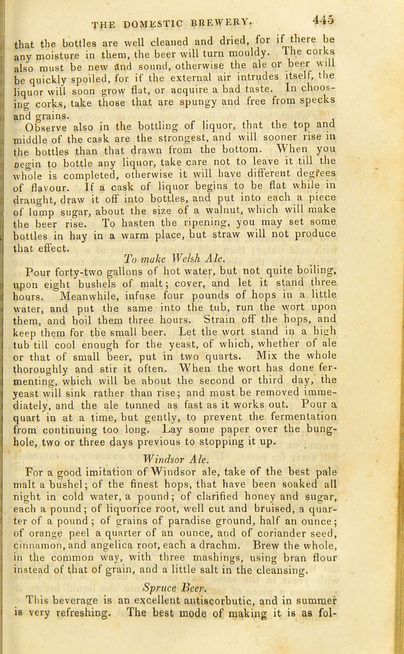 that the bottles are well cleaned and dried, for if there be any moisture in them, the beer will turn mouldy, lhe corks also must be new and sound, otherwise the ale or beer will be quickly spoiled, for if the external air intrudes itself, the liquor will soon grow flat, or acquire a bad taste. In choos- ing corks, take those that are spungy and free from specks and grains. Observe also in the bottling of liquor, that the top and middle of the cask are the strongest, and will sooner rise in the bottles than that drawn from the bottom. When you oegin to bottle any liquor, take care not to leave it till the J whole is completed, otherwise it will have different degfees ; of flavour. If a cask of liquor begins to be flat while in | draught, draw it off into bottles, and put into each a piece of lump sugar, about the size of a walnut, which will make the beer rise. To hasten the ripening, you may set some bottles in hay in a warm place, but straw will not produce that effect. To make Welsh Ale. Pour forty-two gallons of hot water, but not quite boiling, upon eight bushels of malt; cover, and let it stand three hours. Meanwhile, infuse four pounds of hops in a little water, and put the same into the tub, run the wort upon them, and boil them three hours. Strain off the hops, and keep them for the small beer. Let the wort stand in a high tub till cool enough for the yeast, of which, whether of ale or that of small beer, put in two quarts. Mix the whole thoroughly and stir it often. When the wort has done fer- menting, which will be about the second or third day, the yeast will sink rather than rise; and must be removed imme- diately, and the ale tunned as fast as it works out. Pour a quart in at a time, but gently, to prevent the fermentation from continuing too long. Lay some paper over the bung- hole, two or three days previous to stopping it up. Windsor Ale. For a good imitation of Windsor ale, take of the best pale malt a bushel; of the finest hops, that have been soaked all night in cold water, a pound; of clarified honey and sugar, each a pound; of liquorice root, well cut and bruised, a quar- ter of a pound; of grains of paradise ground, half an ounce; of orange peel a quarter of an ounce, and of coriander seed, cinnamon, and angelica root, each a drachm. Brew the whole, in the common w'ay, with three mashings, using bran flour instead of that of grain, and a little salt in the cleansing. Spruce Beer. This beverage is an excellent antiscorbutic, and in summer is very refreshing. The best mode of making it is as fol-
