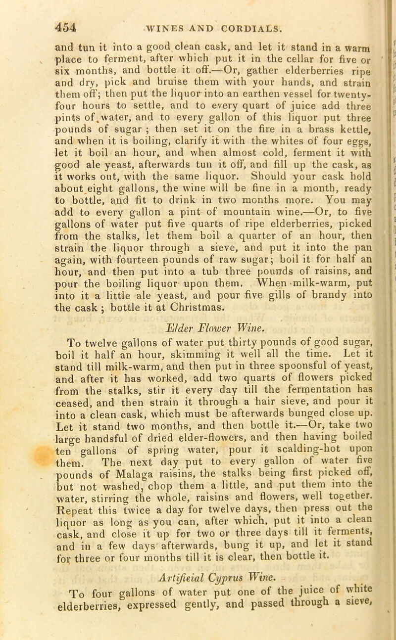 and tun it into a good clean cask, and let it stand in a warm place to ferment, after which put it in the cellar for five or ' six months, and bottle it off.—Or, gather elderberries ripe and dry, pick and bruise them with your hands, and strain them off; then put the liquor into an earthen vessel for twenty- four hours to settle, and to every quart of juice add three pints of.water, and to every gallon of this liquor put three pounds of sugar ; then set it on the fire in a brass kettle, and when it is boiling, clarify it with the whites of four eggs, let it boil an hour,, and when almost cold, ferment it with good ale yeast, afterwards tun it off, and fill up the cask, as it works out, with the same liquor. Should your cask hold about eight gallons, the wine will be fine in a month, ready to bottle, and fit to drink in two months more. You may add to every gallon a pint of mountain wine.—Or, to five gallons of water put five quarts of ripe elderberries, picked from the stalks, let them boil a quarter of an hour, then strain the liquor through a sieve, and put it into the pan again, with fourteen pounds of raw sugar; boil it for half an hour, and then put into a tub three pounds of raisins, and pour the boiling liquor upon them. When milk-warm, put into it a little ale yeast, and pour five gills of brandy into the cask ; bottle it at Christmas. Elder Flower Wine. To twelve gallons of water put thirty pounds of good sugar, boil it half an hour, skimming it well all the time. Let it stand till milk-warm, and then put in three spoonsful of yeast, and after it has worked, add two quarts of flowers picked from the stalks, stir it every day till the fermentation has ceased, and then strain it through a hair sieve, and pour it into a clean cask, which must be afterwards bunged close up. Let it stand two months, and then bottle it.—Or, take two large handsful of dried elder-flowers, and then having boiled ten gallons of spring water, pour it scalding-hot upon them. The next day put to every gallon of water five pounds of Malaga raisins, the stalks being first picked off, but not washed, chop them a little, and put them into the water, stirring the whole, raisins and flowers, well together. Repeat this twice a day for twelve days, then press out the liquor as long as you can, after which, put it into a clean cask, and close it up for two or three days till it ferments, and iu a few days afterwards, bung it up, and let it stand for three or four months till it is clear, then bottle it. Artificial Cyprus Wine. To four gallons of water put one of the juice of white elderberries, expressed gently, and passed through a sieve,