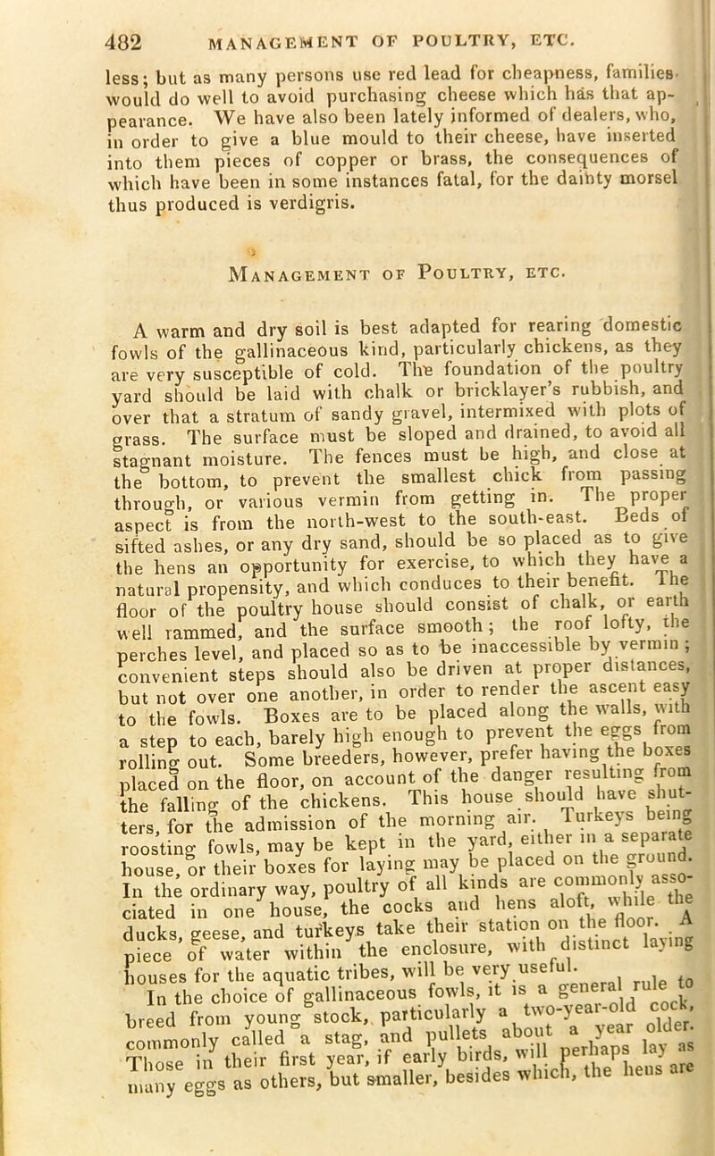 less; but as many persons use reel lead for cheapness, families would do well to avoid purchasing cheese which has that ap- pearance. We have also been lately informed of dealers, who, in order to give a blue mould to their cheese, have inserted into them pieces of copper or brass, the consequences of which have been in some instances fatal, for the dainty morsel thus produced is verdigris. Management of Poultry, etc. A warm and dry soil is best adapted for rearing domestic fowls of the gallinaceous kind, particularly chickens, as they are very susceptible of cold, d Ire foundation of the poultry yard should be laid with chalk or bricklayer’s rubbish, and over that a stratum of sandy gravel, intermixed with plots of grass. The surface must be sloped and drained, to avoid all stagnant moisture. The fences must be high, and close at the bottom, to prevent the smallest chick from passing through, or various vermin from getting in. The proper aspect is from the north-west to the south-east. Beds oi sifted ashes, or any dry sand, should be so placed as to give the hens an opportunity for exercise, to which they have a natural propensity, and which conduces to their benefit. I he floor of the poultry house should consist of chalk, or earth well rammed, and the surface smooth; the roof lofty, the perches level, and placed so as to be inaccessible by vermin ; convenient steps should also be driven at proper distances, but not over one another, in order to render the ascent easy to the fowls. Boxes are to be placed along the walls, with a step to each, barely high enough to prevent the eggs from rolling out. Some breeders, however, prefer having the boxes placed on the floor, on account of the danger resulting from the falling of the chickens. This house should have shu ters for the admission of the morning air. Turkeys being roosting fowls, may be kept in the yard either ini a. «pa™te house, or their boxes for laying may be placed on the ground. In the ordinary way, poultry of all kinds are commonly asso- ciated in one house, the cocks and liens aloft, while ducks, geese, and turkeys take their station on the floor A piece of water within the enclosure, with distinct laving houses for the aquatic tribes, will be very useful. In the choice of gallinaceous fowls, it is a gen . breed from youno- stock, particularly a two-year-old cock, commonly11 called °a stag! and pullets about a year older Those m their first year, if early birds, will perhaps O ‘ mai eggs as others, but smaller/besides wfaick, the hens are