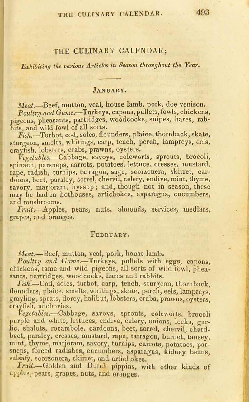 THE CULINARY CALENDAR; Exhibiting the various Articles in Season throughout the Year. January. Meat.—Beef, mutton, veal, house lamb, pork, doe venison. Poultry and Game.—Turkeys, capons, pullets, fowls, chickens, pigeons, pheasants, partridges, woodcocks, snipes, hares, rab- bits, and wild fowl of all sorts. Fish.—Turbot, cod, soles, flounders, plaice, thornback, skate, sturgeon, smelts, whitings, carp, tench, perch, lampreys, eels, crayfish, lobsters, crabs, prawns, oysters. Vegetables.—Cabbage, savoys, coleworts, sprouts, brocoli, spinach, parsneps, carrots, potatoes, lettuce, cresses, mustard, rape, radish, turnips, tarragon, sage, scorzonera, skirret, car- doons, beet, parsley, sorrel, chervil, celery, endive, mint, thyme, savory, marjoram, hyssop; and, though not in season, these may be had in hothouses, artichokes, asparagus, cucumbers, and mushrooms. Fruit.—Apples, pears, nuts, almonds, services, medlars, grapes, and oranges. February. Meat.—Beef, mutton, veal, pork, house lamb. Poultry and Game.—Turkeys, pullets with eggs, capons, chickens, tame and wild pigeons, all sorts of wild fowl, phea- sants, partridges, woodcocks, hares and rabbits. Fish.—Cod, soles, turbot, carp, tench, sturgeon, thornback, flounders, plaice, smelts, whitings, skate, perch, eels, lampreys, grayling, sprats, dorey, halibut, lobsters, crabs, prawns, oysters, crayfish, anchovies. Vegetables.—Cabbage, savoys, sprouts, coleworts, brocoli purple and white, lettuces, endive, celery, onions, leeks, gar- lic, shalots, rocambole, cardoons, beet, sorrel, chervil, chard- beet, parsley, cresses, mustard, rape, tarragon, burnet, tansey, mint, thyme, marjoram, savory, turnips, carrots, potatoes, par- sneps, forced radishes, cucumbers, asparagus, kidney beans, salsafy, scorzonera, skirret, and artichokes. Fruit.—Golden and Dutch pippins, with other kinds of apples,-pears, grapes, nuts, and oranges.