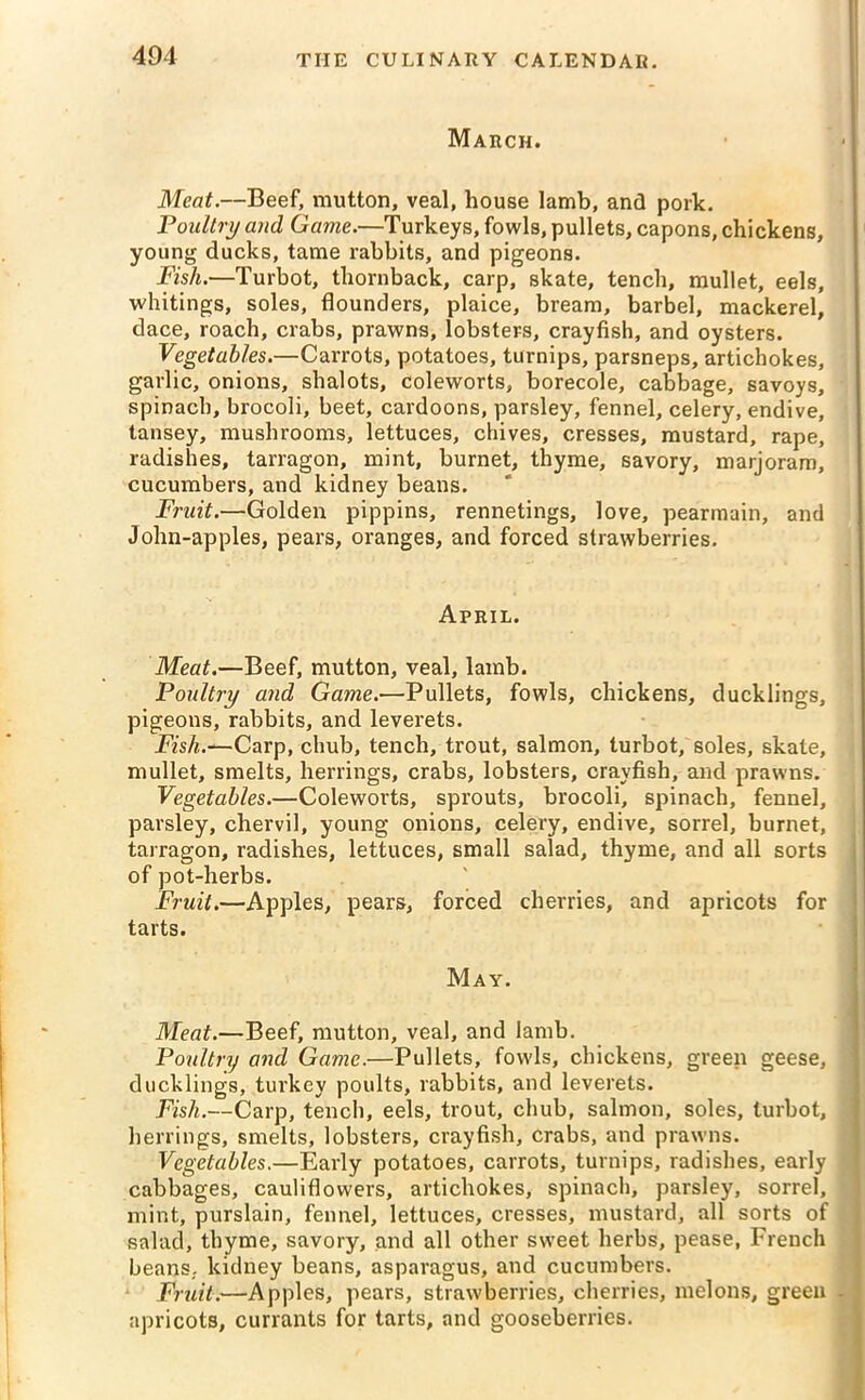 March. Meat.—Beef, mutton, veal, house lamb, and pork. Poultry and Game.—Turkeys, fowls, pullets, capons, chickens, young ducks, tame rabbits, and pigeons. Fish.—Turbot, thornback, carp, skate, tench, mullet, eels, whitings, soles, flounders, plaice, bream, barbel, mackerel, dace, roach, crabs, prawns, lobsters, crayfish, and oysters. Vegetables.—Carrots, potatoes, turnips, parsneps, artichokes, garlic, onions, shalots, coleworts, borecole, cabbage, savoys, spinach, brocoli, beet, cardoons, parsley, fennel, celery, endive, tansey, mushrooms, lettuces, chives, cresses, mustard, rape, radishes, tarragon, mint, burnet, thyme, savory, marjoram, cucumbers, and kidney beans. Fruit.—Golden pippins, rennetings, love, pearmain, and John-apples, pears, oranges, and forced strawberries. April. Meat.—Beef, mutton, veal, lamb. Poultry and Game.-—Pullets, fowls, chickens, ducklings, pigeons, rabbits, and leverets. Fish.-—Carp, chub, tench, trout, salmon, turbot, soles, skate, mullet, smelts, herrings, crabs, lobsters, crayfish, and prawns. Vegetables.—Coleworts, sprouts, brocoli, spinach, fennel, parsley, chervil, young onions, celery, endive, sorrel, burnet, tarragon, radishes, lettuces, small salad, thyme, and all sorts of pot-herbs. Fruit.—Apples, pears, forced cherries, and apricots for tarts. May. Meat.—Beef, mutton, veal, and lamb. Poultry and Game.—Pullets, fowls, chickens, green geese, ducklings, turkey poults, rabbits, and leverets. Fish.—Carp, tench, eels, trout, chub, salmon, soles, turbot, herrings, smelts, lobsters, crayfish, crabs, and prawns. Vegetables.—Early potatoes, carrots, turnips, radishes, early cabbages, cauliflowers, artichokes, spinach, parsley, sorrel, mint, purslain, fennel, lettuces, cresses, mustard, all sorts of salad, thyme, savory, and all other sweet herbs, pease, French beans, kidney beans, asparagus, and cucumbers. Fruit.—Apples, pears, strawberries, cherries, melons, green apricots, currants for tarts, and gooseberries.