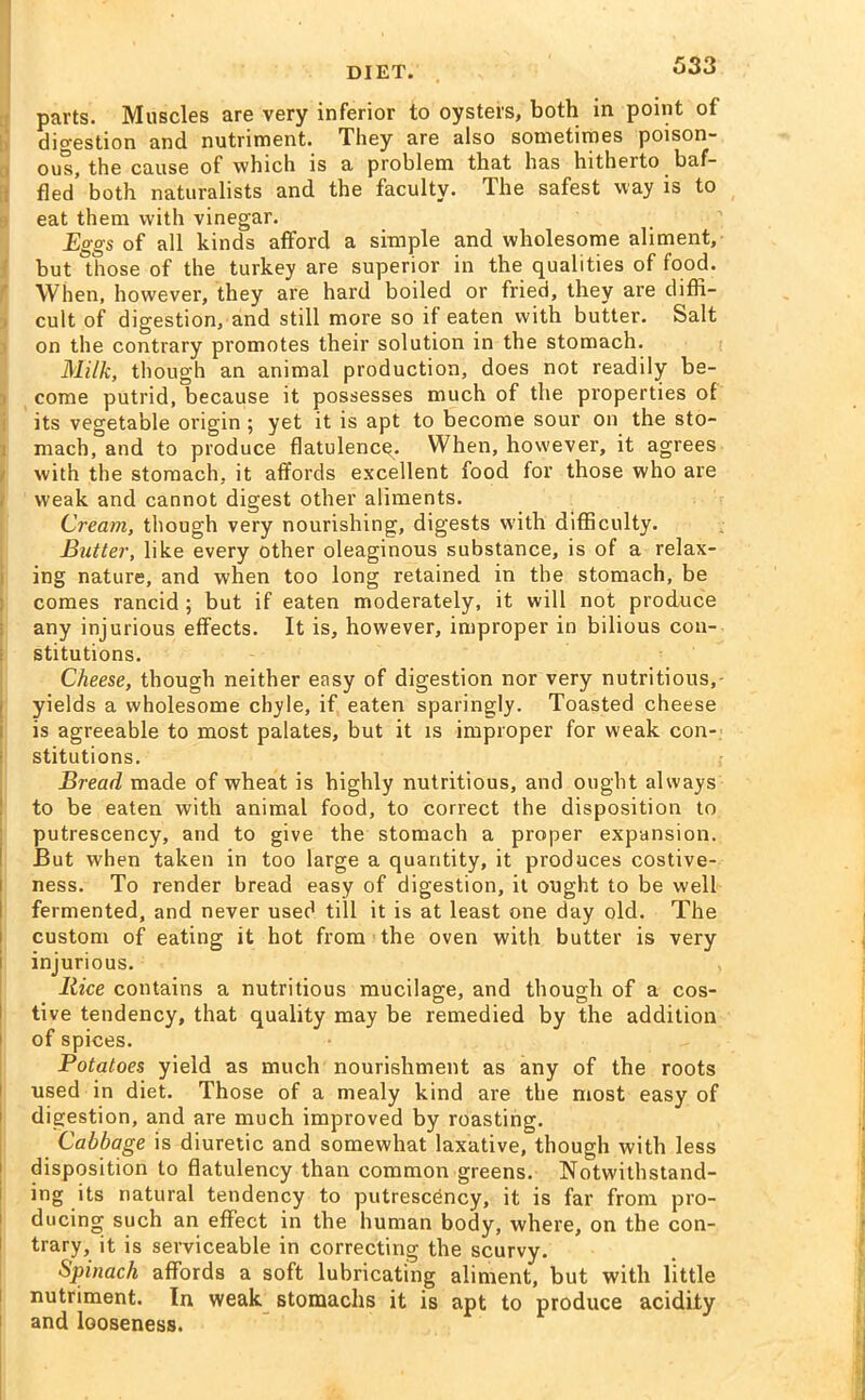 parts. Muscles are very inferior to oysters, both in point of digestion and nutriment. They are also sometimes poison- ous, the cause of which is a problem that has hitherto baf- fled both naturalists and the faculty. The safest way is to eat them with vinegar. Eggs of all kinds afford a simple and wholesome aliment, but those of the turkey are superior in the qualities of food. When, however, they are hard boiled or fried, they are diffi- cult of digestion, and still more so if eaten with butter. Salt on the contrary promotes their solution in the stomach. Milk, though an animal production, does not readily be- come putrid, because it possesses much of the properties of its vegetable origin ; yet it is apt to become sour on the sto- mach, and to produce flatulency. When, however, it agrees with the stomach, it affords excellent food for those who are weak and cannot digest other aliments. Cream, though very nourishing, digests with difficulty. Butter, like every other oleaginous substance, is of a relax- ing nature, and when too long retained in the stomach, be comes rancid ; but if eaten moderately, it will not produce any injurious effects. It is, however, improper in bilious con- stitutions. Cheese, though neither easy of digestion nor very nutritious,- yields a wholesome chyle, if eaten sparingly. Toasted cheese is agreeable to most palates, but it is improper for weak con- stitutions. Bread made of wheat is highly nutritious, and ought always to be eaten with animal food, to correct the disposition to putrescency, and to give the stomach a proper expansion. But when taken in too large a quantity, it produces costive- ness. To render bread easy of digestion, it ought to be well fermented, and never used till it is at least one day old. The custom of eating it hot from the oven with butter is very injurious. Rice contains a nutritious mucilage, and though of a cos- tive tendency, that quality may be remedied by the addition of spices. Potatoes yield as much nourishment as any of the roots used in diet. Those of a mealy kind are the most easy of digestion, and are much improved by roasting. Cabbage is diuretic and somewhat laxative, though with less disposition to flatulency than common greens. Notwithstand- ing its natural tendency to putrescency, it is far from pro- ducing such an effect in the human body, where, on the con- trary, it is serviceable in correcting the scurvy. Spinach affords a soft lubricating aliment, but with little nutriment. In weak stomachs it is apt to produce acidity and looseness.